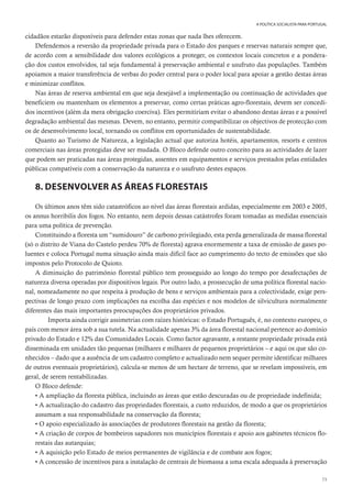 73
A POLÍTICA SOCIALISTA PARA PORTUGAL
cidadãos estarão disponíveis para defender estas zonas que nada lhes oferecem.
Defendemos a reversão da propriedade privada para o Estado dos parques e reservas naturais sempre que,
de acordo com a sensibilidade dos valores ecológicos a proteger, os contextos locais concretos e a pondera-
ção dos custos envolvidos, tal seja fundamental à preservação ambiental e usufruto das populações. Também
apoiamos a maior transferência de verbas do poder central para o poder local para apoiar a gestão destas áreas
e minimizar conflitos.
Nas áreas de reserva ambiental em que seja desejável a implementação ou continuação de actividades que
beneficiem ou mantenham os elementos a preservar, como certas práticas agro-florestais, devem ser concedi-
dos incentivos (além da mera obrigação coerciva). Eles permitiriam evitar o abandono destas áreas e a possível
degradação ambiental das mesmas. Devem, no entanto, permitir compatibilizar os objectivos de protecção com
os de desenvolvimento local, tornando os conflitos em oportunidades de sustentabilidade.
Quanto ao Turismo de Natureza, a legislação actual que autoriza hotéis, apartamentos, resorts e centros
comerciais nas áreas protegidas deve ser mudada. O Bloco defende outro conceito para as actividades de lazer
que podem ser praticadas nas áreas protegidas, assentes em equipamentos e serviços prestados pelas entidades
públicas compatíveis com a conservação da natureza e o usufruto destes espaços.
8. DESENVOLVER AS ÁREAS FLORESTAIS
Os últimos anos têm sido catastróficos ao nível das áreas florestais ardidas, especialmente em 2003 e 2005,
os annus horribilis dos fogos. No entanto, nem depois dessas catástrofes foram tomadas as medidas essenciais
para uma política de prevenção.
Constituindo a floresta um “sumidouro” de carbono privilegiado, esta perda generalizada de massa florestal
(só o distrito de Viana do Castelo perdeu 70% de floresta) agrava enormemente a taxa de emissão de gases po-
luentes e coloca Portugal numa situação ainda mais difícil face ao cumprimento do tecto de emissões que são
impostos pelo Protocolo de Quioto.
A diminuição do património florestal público tem prosseguido ao longo do tempo por desafectações de
natureza diversa operadas por dispositivos legais. Por outro lado, a prossecução de uma política florestal nacio-
nal, nomeadamente no que respeita à produção de bens e serviços ambientais para a colectividade, exige pers-
pectivas de longo prazo com implicações na escolha das espécies e nos modelos de silvicultura normalmente
diferentes das mais importantes preocupações dos proprietários privados.
Importa ainda corrigir assimetrias com raízes históricas: o Estado Português, é, no contexto europeu, o
país com menor área sob a sua tutela. Na actualidade apenas 3% da área florestal nacional pertence ao domínio
privado do Estado e 12% das Comunidades Locais. Como factor agravante, a restante propriedade privada está
disseminada em unidades tão pequenas (milhares e milhares de pequenos proprietários – e aqui os que são co-
nhecidos – dado que a ausência de um cadastro completo e actualizado nem sequer permite identificar milhares
de outros eventuais proprietários), calcula-se menos de um hectare de terreno, que se revelam impossíveis, em
geral, de serem rentabilizadas.
O Bloco defende:
• A ampliação da floresta pública, incluindo as áreas que estão descuradas ou de propriedade indefinida;
• A actualização do cadastro das propriedades florestais, a custo reduzidos, de modo a que os proprietários
assumam a sua responsabilidade na conservação da floresta;
• O apoio especializado às associações de produtores florestais na gestão da floresta;
• A criação de corpos de bombeiros sapadores nos municípios florestais e apoio aos gabinetes técnicos flo-
restais das autarquias;
• A aquisição pelo Estado de meios permanentes de vigilância e de combate aos fogos;
• A concessão de incentivos para a instalação de centrais de biomassa a uma escala adequada à preservação
 