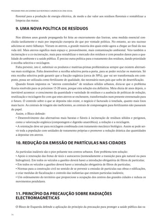74
PROGRAMA PARA UM GOVERNO QUE RESPONDA À URGÊNCIA DA CRISE SOCIAL
florestal para a produção de energia eléctrica, de modo a dar valor aos resíduos florestais e rentabilizar a
limpeza das matas.
9. UMA NOVA POLÍTICA DE RESÍDUOS
Nos últimos anos grande propaganda foi feita ao encerramento das lixeiras, uma medida essencial con-
cluída tardiamente e mais por imposição europeia do que por vontade política. No entanto, ao seu sucesso
adiciona-se outro falhanço. Vieram os aterros, a grande maioria dos quais estão agora a chegar ao final da sua
vida útil. Mais aterros significa mais espaço e, provavelmente, mais contaminação ambiental. Veio também a
incineração e a co-incineração, mais para rentabilizar o mercado dos resíduos e com pesados danos para a qua-
lidade do ambiente e a saúde pública. É preciso outra política para o tratamento dos resíduos, dando prioridade
à recolha selectiva e reciclagem.
Falta prevenir, isto é, substituir os produtos e matérias-primas problemáticas sempre que existem alternati-
vas mais ecológicas. Falta desenvolver a recolha selectiva porta-a-porta, para se poder reciclar os materiais. Só
esta recolha selectiva pode garantir que a fracção orgânica (cerca de 50%), que vai ser transformada em com-
posto, possa ser utilizada como fertilizante de qualidade, tão necessário num país que sofre de desertificação.
Quando foram impostos os “aterros controlados” de resíduos sólidos urbanos, dizia-se que o problema
ficaria resolvido para os próximos 15-20 anos, porque esta solução era definitiva. Meia dúzia de anos depois, o
inevitável acontece: o crescimento da quantidade e variedade de resíduos e a ausência de políticas de redução,
reutilização e reciclagem fez com que estes aterros se enchessem, transformados num presente envenenado para
o futuro. O controlo sobre o que se deposita não existe, o negócio é facturado à tonelada, quanto mais lixos
mais lucro. As centrais de triagem são ineficientes, as centrais de compostagem para fertilizantes não passaram
do papel.
Assim, o Bloco defende:
• Desenvolvimento das alternativas mais baratas e fiáveis à incineração de resíduos sólidos e perigosos,
como a valorização orgânica (compostagem e digestão anaeróbica), a redução e a reciclagem.
• A orientação deve ser para reciclagem combinada com tratamento mecânico biológico. Assim se pode ser-
vir toda a população com unidades de tratamento próprias e promover a redução drástica das quantidades
a depositar em aterros.
10. REDUÇÃO DA EMISSÃO DE PARTÍCULAS NAS CIDADES
As partículas inaláveis são o pior poluente nos centros urbanos. Este problema tem solução:
• Apoio à renovação das frotas de táxis e autocarros (nomeadamente a transição para gás natural ou para
hidrogénio). Em todos os veículos a gasóleo deverá haver a introdução obrigatória de filtros de partículas;
• Em todos os veículos a gasóleo deverá haver a introdução obrigatória de filtros de partículas;
• Normas para a construção civil no sentido de se prevenir a emissão de partículas nas obras e edificações,
e criar medidas de fiscalização e controlo das indústrias que emitam partículas inaláveis;
• Um ordenamento do território que proporcione a ocupação dos centros das grandes cidades e reduza os
movimentos pendulares.
11. PRINCÍPIO DA PRECAUÇÃO SOBRE RADIAÇÕES
ELECTROMAGNÉTICAS
O Bloco de Esquerda defende a aplicação do princípio da precaução para proteger a saúde pública das ra-
 