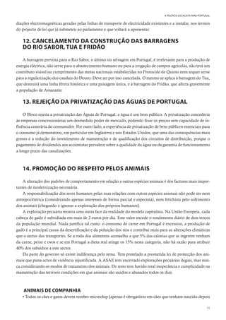 75
A POLÍTICA SOCIALISTA PARA PORTUGAL
diações electromagnéticas geradas pelas linhas de transporte de electricidade existentes e a instalar, nos termos
do projecto de lei que já submeteu ao parlamento e que voltará a apresentar.
12. CANCELAMENTO DA CONSTRUÇÃO DAS BARRAGENS
DO RIO SABOR, TUA E FRIDÃO
A barragem prevista para o Rio Sabor, o último rio selvagem em Portugal, é irrelevante para a produção de
energia eléctrica, não serve para o abastecimento humano ou para a irrigação de campos agrícolas, não terá um
contributo visível no cumprimento das metas nacionais estabelecidas no Protocolo de Quioto nem sequer serve
para a regularização dos caudais do Douro. Deve ser por isso cancelada. O mesmo se aplica à barragem do Tua,
que destruirá uma linha férrea histórica e uma paisagem única, e à barragem do Fridão, que afecta gravemente
a população de Amarante.
13. REJEIÇÃO DA PRIVATIZAÇÃO DAS ÁGUAS DE PORTUGAL
O Bloco rejeita a privatização das Águas de Portugal: a água é um bem público. A privatização concederia
às empresas concessionárias um desmedido poder de mercado, podendo fixar os preços sem capacidade de in-
fluência contrária do consumidor. Por outro lado, a experiência de privatização de bens públicos essenciais para
o consumo já demonstrou, em particular em Inglaterra e nos Estados Unidos, que uma das consequências mais
graves é a redução do investimento de manutenção e de qualificação dos circuitos de distribuição, porque o
pagamento de dividendos aos accionistas prevalece sobre a qualidade da água ou da garantia de funcionamento
a longo prazo das canalizações.
14. PROMOÇÃO DO RESPEITO PELOS ANIMAIS
A alteração dos padrões de comportamento em relação a outras espécies animais é dos factores mais impor-
tantes de modernização necessária.
A responsabilização dos seres humanos pelas suas relações com outras espécies animais não pode ser nem
antropocêntrica (considerando apenas interesses de forma parcial e especista), nem fetichista pelo sofrimento
dos animais (chegando a ignorar a exploração dos próprios humanos).
A exploração pecuária mostra uma outra face da realidade do modelo capitalista. Na União Europeia, cada
cabeça de gado é subsidiada em mais de 2 euros por dia. Este valor excede o rendimento diário de dois terços
da população mundial. Nada justifica tal custo: o consumo de carne em Portugal é excessivo, a produção de
gado é a principal causa da desertificação e da poluição dos rios e contribui mais para as alterações climáticas
que o sector dos transportes. Se a roda dos alimentos aconselha a que 5% das calorias que se ingerem venham
da carne, peixe e ovos e se em Portugal a dieta real atinge os 15% nesta categoria, não há razão para atribuir
40% dos subsídios a este sector.
Da parte do governo só existe indiferença pelo tema. Tem protelado a prometida lei de protecção dos ani-
mais que puna actos de violência injustificada. A ASAE tem encerrado explorações pecuárias ilegais, mas nun-
ca considerando os modos de tratamento dos animais. De resto tem havido total inoperância e cumplicidade na
manutenção das terríveis condições em que animais são usados e abusados todos os dias.
ANIMAIS DE COMPANHIA
• Todos os cães e gatos devem receber microchip (apenas é obrigatório em cães que tenham nascido depois
 