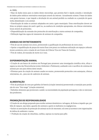 76
PROGRAMA PARA UM GOVERNO QUE RESPONDA À URGÊNCIA DA CRISE SOCIAL
de 2008);
• Base de dados única para os dados destes microchips, que permita fácil e rápida consulta e introdução
de dados pelos médicos veterinários municipais através da internet. Actualmente existem 3 bases de dados
com graves lacunas, o que impede a devolução de um animal perdido ou roubado ou a punição de quem
tenha abandonado o seu animal;
• Esterilização de todos os animais adoptados em canis e gatis municipais. Estas esterilizações devem ser
feitas no próprio espaço do canil e gatil ou, na ausência de condições apropriadas, em clínicas veterinárias
locais através de protocolos;
• Disponibilização da extensão dos protocolos de esterilização a outros animais de companhia;
• Definição legal das regras de tratamento de animais de companhia.
ANIMAIS NO ENTRETENIMENTO
• Fim do uso de animais nos circos, promovendo a qualificação de profissionais do novo circo;
• Apoiar a requalificação de praças de touros fixas com pouca ou nenhuma utilização em espaços culturais
(como aconteceu com a criação de um Centro de Ciência Viva em Viana do Castelo);
• Fim de rodeos, de touradas de morte ou à vara.
EXPERIMENTAÇÃO ANIMAL
• Criação de um banco de cérebros em Portugal para promover uma investigação científica séria, eficaz e
segura na área das Neurociências (como Alzheimer e Parkinson), acabando com o sacrifício de centenas de
animais por ano para efeitos deste estudo;
• Eliminar parte da criação de animais usados no ensino, promovendo protocolos com autarquias, clínicas
veterinárias, etc., para uso de cadáveres de animais.
ALIMENTAÇÃO
• Fim da produção de ovos por galinhas de bateria (criação intensiva) promovendo a transição para produ-
ção de ovos “free-range” (criação extensiva);
• Subsidiar alimentos que promovam a saúde e as necessidades da população portuguesa e não os interesses
dos produtores.
PROMOÇÃO DE RESPONSABILIDADE
• Criação de um abrigo preparado para receber animais domésticos e selvagens, de forma a impedir que, por
falta de espaços, seja dada a guarda dos animais a quem os maltratou ou negligenciou.
• Incluir as associações de protecção de animais na lei do mecenato, tal como já acontece com organizações
de defesa do ambiente e outras.
• Proibição da criação de chinchilas, coelhos, raposas ou martas para pêlo.
 