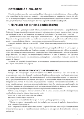 77
A POLÍTICA SOCIALISTA PARA PORTUGAL
E) TERRITÓRIO E IGUALDADE
O território está no centro das maiores desigualdades e disputas. A constituição de uma política socialista
exige a viabilidade de alternativas para responder a essas desigualdades, com grandes objectivos: corrigir o dé-
fice de serviços públicos para o acesso aos bens necessários, promover uma regionalização democrática e uma
nova geração de políticas para os municípios. São essas as prioridades do Bloco de Esquerda.
1. RESPONDER AOS DÉFICES DA INTERIORIDADE
O acesso à terra, à água e à propriedade influenciaram decisivamente o povoamento e a geografia humana.
Porém, em Portugal as classes dominantes optaram por um modelo de crescimento que gerou atraso e marcou
um sulco quase vertical no país responsável pela separação económica e social entre o litoral e o interior.
A primeira acusação que o Bloco dirige àquele modelo dominante é a de que o atraso imposto ao interior
do país levou à sangria de muitos dos seus melhores recursos humanos, obrigando centenas de milhares à emi-
gração e conduzindo à desertificação e a um processo económica e socialmente depressivo.
A segunda acusação, refere-se ao facto de PS, PSD e CDS terem sido os protagonistas e decisores do inte-
rioricídio.
A terceira acusação é a de que a linha dominante na Europa, consagrada no Tratado de Lisboa, agrava as
assimetrias entre as regiões na Europa. Essa linha prossegue a privatização dos serviços públicos europeus, in-
troduz uma competição entre regiões e países - provocando deslocalização de empresas e importação de desem-
prego, abandona a luta europeia pelo desenvolvimento harmonizado de todos os territórios e pela agricultura
sustentável, como se comprova com o crescimento dos transgénicos e a monocultura “andaluza” em volta dos
terrenos do Alqueva.
Ao rejeitar este modelo de desenvolvimento, o Bloco apresenta uma alternativa que confronta o interioricí-
dio e disputa o apoio da maioria popular.
DESENVOLVIMENTO INTEGRADO DOS TERRITÓRIOS RURAIS
Portugal é dos países europeus com maior território rural: 85,4% corresponde a áreas rurais e 70% são
zonas rurais com muito baixa densidade populacional. Nas últimas décadas muitas transformações ocorreram
neste espaço. As condições de vida dos aglomerados rurais melhoraram consideravelmente e, a par do declí-
nio da agricultura na economia, no emprego, na ocupação do território e nas perspectivas da população rural,
emergiram novas procuras do rural como espaço de consumo e residência e novas dinâmicas associadas à dis-
persão espacial dos outros sectores da economia (indústria e serviços). No entanto, estas transformações não
permitiram consolidar as economias rurais locais nem superaram as carências da população rural, persistindo
situações de pobreza e exclusão ou agudizando-se o despovoamento e envelhecimento.
Políticas de igualdade para o desenvolvimento rural têm de centrar-se nas condições de vida da população
e no fortalecimento e diversificação das economias locais:
• Articular as zonas rurais com os sistemas urbanos;
• Garantir acessibilidades e mobilidade;
• Assegurar um nível satisfatório de serviços de interesse geral e equipamentos sociais;
• Valorizar os recursos e amenidades rurais são condições para responder às urgências destes territórios:
criar emprego e fixar população.
Este é um processo que deve centrar-se nos recursos e capacidades locais, tanto dos que vivem e trabalham
no rural como dos que aí se pretendem enraizar, articulando-os com a procura de investimentos exteriores
sustentáveis.
 