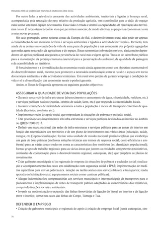 78
PROGRAMA PARA UM GOVERNO QUE RESPONDA À URGÊNCIA DA CRISE SOCIAL
Por outro lado, a relevância crescente das actividades ambientais, territoriais e ligadas à herança rural,
acompanhada pela retracção do peso relativo da produção agrícola, tem contribuído para a visão do espaço
rural como um mero espaço de consumo. Essa visão é errada e destrói as capacidades de renovação dos territó-
rios rurais. É necessário encontrar vias que permitam associar, de modo efectivo, as pequenas economias rurais
a estas novas procuras.
No caso português, como noutras zonas da Europa do Sul, o desenvolvimento rural não pode ser apenas
a consolidação de um mercado de bens e serviços ambientais e ligados a actividades territoriais. De facto, tem
ainda de se centrar nas condições de vida de uma parte da população e nas economias dos próprios agregados
que estão agora separados da agricultura e do espaço. Estas economias (sobretudo serviços, ainda muito depen-
dentes de apoios públicos) asseguram a persistência do rural mas exigem apoio. Trata-se do contributo público
para a manutenção da presença humana essencial para a preservação do ambiente, da qualidade da paisagem
e da acessibilidade ao território.
O fortalecimento e a diversificação das economias rurais ainda aparecem como um objectivo incontornável
do desenvolvimento rural, mesmo para promover a necessária rearticulação entre o rural e o espaço em torno
dos serviços ambientais e das actividades territoriais. Um rural vivo precisa de garantir emprego e condições de
vida e só a diversificação das economias rurais o poderá garantir.
Assim, o Bloco de Esquerda apresenta os seguintes grandes objectivos:
ASSEGURAR A QUALIDADE DE VIDA DAS POPULAÇÕES
• Garantir uma rede de infra-estruturas (abastecimento e saneamento de água, electricidade, resíduos, etc.)
e serviços públicos básicos (escolas, centros de saúde, lares, etc.) que responda às necessidades locais.
• Garantir condições de mobilidade acessíveis a toda a população e meios de transporte colectivo de qua-
lidade (horários, conforto, etc.).
• Implementar redes de apoio social que respondam às situações de pobreza e exclusão social.
• Dar prioridade aos investimentos em infra-estruturas e serviços públicos destinados ao interior no âmbito
do QREN 2007-2013.
• Definir um mapa nacional das redes de infra-estruturas e serviços públicos para as zonas de interior em
função das necessidades dos territórios e de um plano de investimentos nas várias áreas (educação, saúde,
energia, etc.); operacionalização: formar uma unidade de missão nacional plurisdisciplinar que estabeleça
um guia de boas práticas (melhores soluções técnicas em termos de resposta social, custo-eficiência e am-
biente) para as várias áreas tendo em conta as características dos territórios (ex. densidade populacional);
formar grupos de trabalho regionais para as várias áreas que juntem as entidades competentes (ministérios,
comissões de coordenação para o desenvolvimento regional, autarquias, etc.) que propõem os planos de
investimento.
• Criar gabinetes municipais e/ou regionais de resposta às situações de pobreza e exclusão social: sinaliza-
ção e acompanhamento dos casos em colaboração com segurança social e IPSS; implementação de medi-
das específicas para aliviar pobreza (ex. isenção ou tarifas sociais nos serviços básicos e transportes; renda
apoiada ou habitação social; equipamentos sociais como cantinas públicas).
• Alargar indemnizações compensatórias aos serviços municipais e intermunicipais de transportes para o
planeamento e implementação de redes de transporte público adaptadas às características dos territórios,
cumprindo funções sociais e ambientais.
• Investir na modernização e expansão das linhas ferroviárias de ligação do litoral ao interior e de ligação
entre o interior, como nos casos das linhas do Corgo, Tâmega e Tua.
DEFENDER O EMPREGO
• Criação de gabinetes municipais e regionais de apoio à criação de emprego local (junta autarquias, cen-
 
