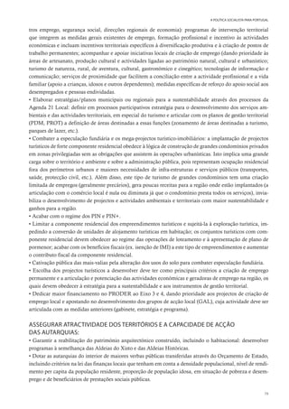 79
A POLÍTICA SOCIALISTA PARA PORTUGAL
tros emprego, segurança social, direcções regionais de economia): programas de intervenção territorial
que integrem as medidas gerais existentes de emprego, formação profissional e incentivo às actividades
económicas e incluam incentivos territoriais específicos à diversificação produtiva e à criação de postos de
trabalho permanentes; acompanhar e apoiar iniciativas locais de criação de emprego (dando prioridade às
áreas de artesanato, produção cultural e actividades ligadas ao património natural, cultural e urbanístico;
turismo de natureza, rural, de aventura, cultural, gastronómico e cinegético; tecnologias de informação e
comunicação; serviços de proximidade que facilitem a conciliação entre a actividade profissional e a vida
familiar (apoio a crianças, idosos e outros dependentes); medidas específicas de reforço do apoio social aos
desempregados e pessoas endividadas.
• Elaborar estratégias/planos municipais ou regionais para a sustentabilidade através dos processos da
Agenda 21 Local: definir em processos participativos estratégia para o desenvolvimento dos serviços am-
bientais e das actividades territoriais, em especial do turismo e articular com os planos de gestão territorial
(PDM, PROT) a definição de áreas destinadas a essas funções (zonamento de áreas destinadas a turismo,
parques de lazer, etc.).
• Combater a especulação fundiária e os mega-projectos turístico-imobiliários: a implantação de projectos
turísticos de forte componente residencial obedece à lógica de construção de grandes condomínios privados
em zonas privilegiadas sem as obrigações que assistem às operações urbanísticas. Isto implica uma grande
carga sobre o território e ambiente e sobre a administração pública, pois representam ocupação residencial
fora dos perímetros urbanos e maiores necessidades de infra-estruturas e serviços públicos (transportes,
saúde, protecção civil, etc.). Além disso, este tipo de turismo de grandes condomínios tem uma criação
limitada de empregos (geralmente precários), gera poucas receitas para a região onde estão implantados (a
articulação com o comércio local é nula ou diminuta já que o condomínio presta todos os serviços), invia-
biliza o desenvolvimento de projectos e actividades ambientais e territoriais com maior sustentabilidade e
ganhos para a região.
• Acabar com o regime dos PIN e PIN+.
• Limitar a componente residencial dos empreendimentos turísticos e sujeitá-la à exploração turística, im-
pedindo a conversão de unidades de alojamento turísticas em habitação; os conjuntos turísticos com com-
ponente residencial devem obedecer ao regime das operações de loteamento e à apresentação de plano de
pormenor; acabar com os benefícios fiscais (ex. isenção de IMI) a este tipo de empreendimentos e aumentar
o contributo fiscal da componente residencial.
• Cativação pública das mais-valias pela alteração dos usos do solo para combater especulação fundiária.
• Escolha dos projectos turísticos a desenvolver deve ter como principais critérios a criação de emprego
permanente e a articulação e potenciação das actividades económicas e geradoras de emprego na região, os
quais devem obedecer à estratégia para a sustentabilidade e aos instrumentos de gestão territorial.
• Dedicar maior financiamento no PRODER ao Eixo 3 e 4, dando prioridade aos projectos de criação de
emprego local e apostando no desenvolvimento dos grupos de acção local (GAL), cuja actividade deve ser
articulada com as medidas anteriores (gabinete, estratégia e programa).
ASSEGURAR ATRACTIVIDADE DOS TERRITÓRIOS E A CAPACIDADE DE ACÇÃO
DAS AUTARQUIAS:
• Garantir a reabilitação do património arquitectónico construído, incluindo o habitacional: desenvolver
programas à semelhança das Aldeias do Xisto e das Aldeias Históricas.
• Dotar as autarquias do interior de maiores verbas públicas transferidas através do Orçamento de Estado,
incluindo critérios na lei das finanças locais que tenham em conta a densidade populacional, nível de rendi-
mento per capita da população residente, proporção de população idosa, em situação de pobreza e desem-
prego e de beneficiários de prestações sociais públicas.
 