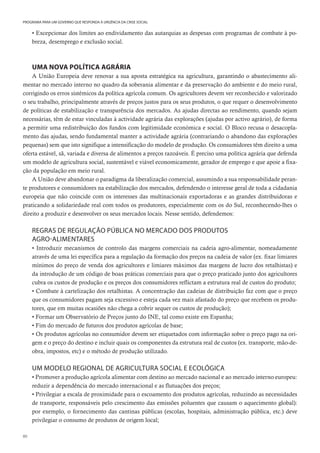 80
PROGRAMA PARA UM GOVERNO QUE RESPONDA À URGÊNCIA DA CRISE SOCIAL
• Excepcionar dos limites ao endividamento das autarquias as despesas com programas de combate à po-
breza, desemprego e exclusão social.
UMA NOVA POLÍTICA AGRÁRIA
A União Europeia deve renovar a sua aposta estratégica na agricultura, garantindo o abastecimento ali-
mentar no mercado interno no quadro da soberania alimentar e da preservação do ambiente e do meio rural,
corrigindo os erros sistémicos da política agrícola comum. Os agricultores devem ver reconhecido e valorizado
o seu trabalho, principalmente através de preços justos para os seus produtos, o que requer o desenvolvimento
de políticas de estabilização e transparência dos mercados. As ajudas directas ao rendimento, quando sejam
necessárias, têm de estar vinculadas à actividade agrária das explorações (ajudas por activo agrário), de forma
a permitir uma redistribuição dos fundos com legitimidade económica e social. O Bloco recusa o desacopla-
mento das ajudas, sendo fundamental manter a actividade agrária (contrariando o abandono das explorações
pequenas) sem que isto signifique a intensificação do modelo de produção. Os consumidores têm direito a uma
oferta estável, sã, variada e diversa de alimentos a preços razoáveis. É preciso uma política agrária que defenda
um modelo de agricultura social, sustentável e viável economicamente, gerador de emprego e que apoie a fixa-
ção da população em meio rural.
A União deve abandonar o paradigma da liberalização comercial, assumindo a sua responsabilidade peran-
te produtores e consumidores na estabilização dos mercados, defendendo o interesse geral de toda a cidadania
europeia que não coincide com os interesses das multinacionais exportadoras e as grandes distribuidoras e
praticando a solidariedade real com todos os produtores, especialmente com os do Sul, reconhecendo-lhes o
direito a produzir e desenvolver os seus mercados locais. Nesse sentido, defendemos:
REGRAS DE REGULAÇÃO PÚBLICA NO MERCADO DOS PRODUTOS
AGRO-ALIMENTARES
• Introduzir mecanismos de controlo das margens comerciais na cadeia agro-alimentar, nomeadamente
através de uma lei específica para a regulação da formação dos preços na cadeia de valor (ex. fixar limiares
mínimos do preço de venda dos agricultores e limiares máximos das margens de lucro dos retalhistas) e
da introdução de um código de boas práticas comerciais para que o preço praticado junto dos agricultores
cubra os custos de produção e os preços dos consumidores reflictam a estrutura real de custos do produto;
• Combate à cartelização dos retalhistas. A concentração das cadeias de distribuição faz com que o preço
que os consumidores pagam seja excessivo e esteja cada vez mais afastado do preço que recebem os produ-
tores, que em muitas ocasiões não chega a cobrir sequer os custos de produção);
• Formar um Observatório de Preços junto do INE, tal como existe em Espanha;
• Fim do mercado de futuros dos produtos agrícolas de base;
• Os produtos agrícolas no consumidor devem ser etiquetados com informação sobre o preço pago na ori-
gem e o preço do destino e incluir quais os componentes da estrutura real de custos (ex. transporte, mão-de-
obra, impostos, etc) e o método de produção utilizado.
UM MODELO REGIONAL DE AGRICULTURA SOCIAL E ECOLÓGICA
• Promover a produção agrícola alimentar com destino ao mercado nacional e ao mercado interno europeu:
reduzir a dependência do mercado internacional e as flutuações dos preços;
• Privilegiar a escala de proximidade para o escoamento dos produtos agrícolas, reduzindo as necessidades
de transporte, responsáveis pelo crescimento das emissões poluentes que causam o aquecimento global):
por exemplo, o fornecimento das cantinas públicas (escolas, hospitais, administração pública, etc.) deve
privilegiar o consumo de produtos de origem local;
 