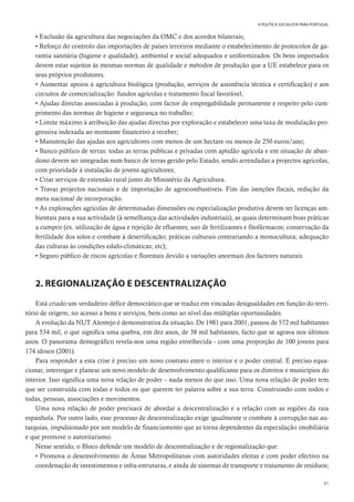 81
A POLÍTICA SOCIALISTA PARA PORTUGAL
• Exclusão da agricultura das negociações da OMC e dos acordos bilaterais;
• Reforço do controlo das importações de países terceiros mediante o estabelecimento de protocolos de ga-
rantia sanitária (higiene e qualidade), ambiental e social adequados e uniformizados. Os bens importados
devem estar sujeitos às mesmas normas de qualidade e métodos de produção que a UE estabelece para os
seus próprios produtores.
• Aumentar apoios à agricultura biológica (produção, serviços de assistência técnica e certificação) e aos
circuitos de comercialização: fundos agrícolas e tratamento fiscal favorável;
• Ajudas directas associadas à produção, com factor de empregabilidade permanente e respeito pelo cum-
primento das normas de higiene e segurança no trabalho;
• Limite máximo à atribuição das ajudas directas por exploração e estabelecer uma taxa de modulação pro-
gressiva indexada ao montante financeiro a receber;
• Manutenção das ajudas aos agricultores com menos de um hectare ou menos de 250 euros/ano;
• Banco público de terras: todas as terras públicas e privadas com aptidão agrícola e em situação de aban-
dono devem ser integradas num banco de terras gerido pelo Estado, sendo arrendadas a projectos agrícolas,
com prioridade à instalação de jovens agricultores;
• Criar serviços de extensão rural junto do Ministério da Agricultura.
• Travar projectos nacionais e de importação de agrocombustíveis. Fim das isenções fiscais, redução da
meta nacional de incorporação.
• As explorações agrícolas de determinadas dimensões ou especialização produtiva devem ter licenças am-
bientais para a sua actividade (à semelhança das actividades industriais), as quais determinam boas práticas
a cumprir (ex. utilização de água e rejeição de efluentes; uso de fertilizantes e fitofármacos; conservação da
fertilidade dos solos e combate à desertificação; práticas culturais contrariando a monocultura; adequação
das culturas às condições edafo-climáticas; etc);
• Seguro público de riscos agrícolas e florestais devido a variações anormais dos factores naturais.
2. REGIONALIZAÇÃO E DESCENTRALIZAÇÃO
Está criado um verdadeiro défice democrático que se traduz em vincadas desigualdades em função do terri-
tório de origem, no acesso a bens e serviços, bem como ao nível das múltiplas oportunidades.
A evolução da NUT Alentejo é demonstrativa da situação. De 1981 para 2001, passou de 572 mil habitantes
para 534 mil, o que significa uma quebra, em dez anos, de 38 mil habitantes, facto que se agrava nos últimos
anos. O panorama demográfico revela-nos uma região envelhecida - com uma proporção de 100 jovens para
174 idosos (2001).
Para responder a esta crise é preciso um novo contrato entre o interior e o poder central. É preciso equa-
cionar, interrogar e planear um novo modelo de desenvolvimento qualificante para os distritos e municípios do
interior. Isso significa uma nova relação de poder – nada menos do que isso. Uma nova relação de poder tem
que ser construída com todas e todos os que querem ter palavra sobre a sua terra. Construindo com todos e
todas, pessoas, associações e movimentos.
Uma nova relação de poder precisará de abordar a descentralização e a relação com as regiões da raia
espanhola. Por outro lado, esse processo de descentralização exige igualmente o combate à corrupção nas au-
tarquias, impulsionado por um modelo de financiamento que as torna dependentes da especulação imobiliária
e que promove o autoritarismo.
Nesse sentido, o Bloco defende um modelo de descentralização e de regionalização que:
• Promova o desenvolvimento de Áreas Metropolitanas com autoridades eleitas e com poder efectivo na
coordenação de investimentos e infra-estruturas, e ainda de sistemas de transporte e tratamento de resíduos;
 