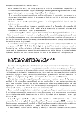 82
PROGRAMA PARA UM GOVERNO QUE RESPONDA À URGÊNCIA DA CRISE SOCIAL
• Crie um modelo de regiões que, tendo como ponto de partida os territórios das actuais Comissões de
Coordenação e Desenvolvimento Regional, tenha amplo consenso popular e amplie a capacidade de parti-
cipação dos municípios na determinação das prioridades de investimento;
• Dote estas regiões de organismos eleitos, evitando a multiplicação de burocracias e concentrando-se na
resposta a responsabilidades concretas na coordenação regional dos sistemas de transportes, habitação e
outras políticas sociais;
• Amplie o poder das assembleias municipais, passando a poder corrigir o orçamento proposto pelos exe-
cutivos municipais;
• Altere a lei das finanças locais, para que os municípios deixem de ser financiados pela construção civil
através das autorizações, licenças e IMT, e passem a receber uma dotação orçamental em função da popu-
lação, carências fundamentais e índices de desenvolvimento.
A inexistência de poderes políticos regionais eleitos remete para um despropositado centralismo todas as
políticas de desenvolvimento do interior. A actual gestão dos fundos comunitários de apoio ao desenvolvimen-
to regional continua a assentar numa estrutura centralista e burocrática, que condiciona todos os processos de
desenvolvimento regional ao cumprimento de normas e calendários, muitas vezes distantes das realidades e das
necessidades concretas das populações.
O resultado é o que se vê: em dois anos, apenas foi utilizado 1% dos fundos de apoio ao investimento pre-
vistos para o período 2007 – 2013. Com eleições à porta, o governo lança sucessivos concursos, aumenta as
dotações previstas e facilita a adjudicação de obras por ajuste directo, promovendo uma corrida contra o tempo
em que, mais do que a adequação dos projectos às realidades, importa utilizar depressa os recursos financeiros
disponíveis. Mais uma vez, disfarça-se com despesas, relevantes ou não, a ausência de estratégias próprias.
3. POR UM NOVO CICLO DE POLÍTICAS LOCAIS:
O SOCIAL NO CENTRO DA DEMOCRACIA
Os centros urbanos podem estar a transformar-se em espaços a-solidários ou mesmo anti-solidários. As
cidades e vilas, frequentemente sedes de municípios, concentram importantes recursos para o desenvolvimento
das regiões. No entanto, a par destas capacidades, também concentram problemas: suburbanização massiva
e desqualificada, desertificação e empobrecimento dos centros históricos, especulação imobiliária, carências
habitacionais, segregação urbana, défice de equipamentos sociais, problemas infra-estruturais, ambientais e de
qualidade do espaço público, desigualdade e exclusão social. Trata-se de uma espiral depressiva.
Não se conhece uma verdadeira política de cidades que contribua para alterar o quadro de degradação da
qualidade de vida urbana. Essa responsabilidade cabe em primeiro plano ao poder central, mas há que reco-
nhecer que o mainstream autárquico não contribui para uma nova geração de políticas municipais, que mude
o paradigma da cidade como suporte físico para a construção e obras públicas. É preciso responder à crise
cuidando do lado social da cidade, o lado tantas vezes invisível da cidade.
Numa primeira fase do poder local democrático, os municípios e as freguesias empenharam-se na resolução
de carências extremas nas infra-estruturas no território. Concentraram-se no saneamento, nas comunicações,
por vezes na habitação social, nos equipamentos de primeira necessidade para as populações. Fizeram o que
tinha de ser feito.
A partir da segunda metade dos anos 80, os fundos comunitários permitiram acelerar as obras de infra-
estruturação. Também a exigência de aprovação de Planos Directores Municipais (PDM) para acesso aos
financiamentos, teve a vantagem de introduzir em definitivo o planeamento como método de intervenção, com
regras urbanísticas definidas, delimitação da RAN e REN, definição de perímetros urbanos, etc.
A nova construção constitui a marca indelével do actual ciclo autárquico. Bastaria olhar para o peso das
 