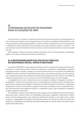 11
A POLÍTICA SOCIALISTA PARA PORTUGAL
III.
O PROGRAMA DO BLOCO DE ESQUERDA
PARA AS ELEIÇÕES DE 2009
A prova está feita: a recessão e a regressão social do país não decorreram apenas, nem principalmente, da
crise económica internacional, mas da conjugação entre os seus efeitos, um modelo de desenvolvimento e uma
estrutura produtiva em larga medida esgotados. A política do défice, as justificações com a crise internacional
e a almofada dos fundos comunitários foram desculpas para as elites dominantes adiarem o inadiável – uma
nova estratégia nacional de desenvolvimento com justiça na economia. Quem nos meteu na crise não nos pode
tirar dela.
Neste programa, o Bloco de Esquerda apresenta uma política viável, cuja força depende da mobilização
popular e da coerência da alternativa socialista que defendemos.
A) A RESPONSABILIDADE DAS POLÍTICAS PÚBLICAS
NA SEGURANÇA SOCIAL, SAÚDE E EDUCAÇÃO
A recessão de 2008-2009 é a maior tragédia social desde o meio do século passado, quando terminou a guer-
ra mundial. As vítimas desta crise serão contadas ao longo de anos, com pobreza, vulnerabilidade a epidemias,
desemprego estrutural e exclusão. Portugal já vivia uma crise larvar antes de a sua economia ser engolida pelo
turbilhão da recessão. O resultado desta sobreposição de crises é uma economia pantanosa, em que a especula-
ção e os prejuízos bancários são protegidos mas metade dos desempregados não tem subsídio. A prioridade da
resposta da esquerda contra a crise é a justiça na economia. Em primeiro lugar, a luta pelo emprego.
A desigualdade não tem sido construída como uma consequência indesejável e passageira de políticas. A
desigualdade é a política. Ela é promovida através do desmantelamento de políticas sociais, da institucionali-
zação de bónus milionários para dirigentes empresariais, do perdão de impostos aos mais ricos. A enganadora
ideologia que incentivou ao investimento na ganância como motor de progresso nasce do capitalismo tóxico.
Isso ficou demonstrado pela engenharia financeira e contabilidade criativa, cujas consequências catastróficas
só agora começamos a poder medir.
A acumulação de riquezas extraordinárias nas mãos de alguns levou à proliferação de fundos multi-milio-
nários percorrendo o mundo na busca de rentabilidades especulativas e predadoras, inflacionando artificial-
mente o custo de matérias-primas e bens alimentares prejudicando sobretudo os mais pobres entre os pobres
do planeta. A desigualdade de rendimentos não representa apenas uma diferença no poder de compra entre
indivíduos; a desigualdade entre indivíduos representa também poder de uns sobre outros. Poder sobre recursos
implica poder sobre pessoas.
 