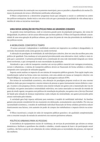 83
A POLÍTICA SOCIALISTA PARA PORTUGAL
receitas provenientes da construção nos orçamentos municipais, para se perceber a dependência de muitas Câ-
maras da promoção de novas e dificilmente justificadas urbanizações.
O Bloco compromete-se a desenvolver programas locais que coloquem o social e o ambiental no centro
das políticas autárquicas, dando início a um novo ciclo em que a promoção da qualidade de vida urbana seja a
medida de todas as iniciativas municipais.
UMA NOVA GERAÇÃO DE POLÍTICAS PARA AS GRANDES CIDADES
As grandes áreas metropolitanas, onde se concentra grande parte da população portuguesa, são zonas de
desigualdade, de pobreza e até de acesso diferenciado aos bens públicos. O Bloco de Esquerda defende a neces-
sidade de uma nova geração de políticas urbanas, que inove do ponto de vista das prioridades da mobilidade e
das políticas sociais.
A MOBILIDADE: CONFORTO E TEMPO
O acesso universal e independente à mobilidade constitui um imperativo no combate à desigualdade e à
exclusão, funcionando ainda como garante da coesão territorial.
A alteração do paradigma de mobilidade, de individual para colectivo, deve ser uma das escolhas para uma
política de igualdade. Esta mudança só será possível providenciando uma alternativa viável, melhor e mais rá-
pida que o automóvel. A primeira prioridade será a constituição de uma rede intermodal integrada aos vários
níveis territoriais, e que corresponda às reais necessidades da população.
Atendendo a que a rede de transportes constitui um serviço público essencial com vantagens económicas,
sociais e urbanísticas, o sistema de transportes públicos deverá ser financiado de forma solidária e colectiva,
rompendo com o princípio de utilizador-pagador.
Importa assim analisar os impactos de um sistema de transportes públicos gratuito. Esta opção impõe uma
transformação radical na forma como nos movemos, com uma adesão em massa ao transporte colectivo: em
Hasselt (Bélgica), no espaço de um ano as viagens de passageiros subiram 870%.
Em termos de racionalidade económica, esta alteração de paradigma proposta revela-se de uma enorme
eficiência dado que para transportar o mesmo número de pessoas se gasta imensamente menos dinheiro e ener-
gia. A juntar a esta poupança directa, teríamos uma enorme redução nos gastos com a manutenção das vias de
circulação, nos gastos associados à sinistralidade rodoviária, nos custos associados ao mercado de emissão de
gases de estufa vigente, nos gastos com políticas de remediação da poluição, nos gastos com o Serviço Nacional
de Saúde pela redução de doenças respiratórias e pela redução da sinistralidade, nos gastos provocados pelos
atrasos motivados pelo trânsito.
A sociedade gera hoje riqueza suficiente para sustentar o modelo de mobilidade individual. As famílias
gastam uma porção considerável do seu orçamento em deslocação, nomeadamente casa-trabalho. Por esta sua
racionalidade económica, o modelo de mobilidade individual financiado de forma solidária permitiria reduzir
drasticamente essa factura, com aumento do poder de compra dos trabalhadores e impacto directo na econo-
mia.
O Bloco incentivará a criação de redes de transportes públicos gratuitos e de qualidade complementadas
com a crescente taxação da entrada de automóveis nos maiores perímetros urbanos.
POLÍTICAS URBANAS PARA AS PESSOAS
A inexistência de equipamentos sociais de vizinhança, de serviços de proximidade que aliviem as rotinas
domésticas e facilitem o quotidiano das cidadãs e cidadãos, criando espaços de lazer e de participação social
e política, são bem a prova de um urbanismo de costas voltadas para as necessidades das pessoas, em especial
das mulheres.
 
