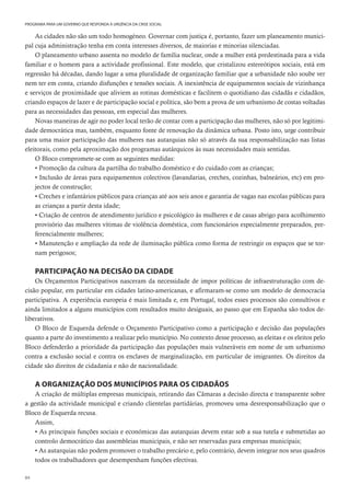 84
PROGRAMA PARA UM GOVERNO QUE RESPONDA À URGÊNCIA DA CRISE SOCIAL
As cidades não são um todo homogéneo. Governar com justiça é, portanto, fazer um planeamento munici-
pal cuja administração tenha em conta interesses diversos, de maiorias e minorias silenciadas.
O planeamento urbano assenta no modelo de família nuclear, onde a mulher está predestinada para a vida
familiar e o homem para a actividade profissional. Este modelo, que cristalizou estereótipos sociais, está em
regressão há décadas, dando lugar a uma pluralidade de organização familiar que a urbanidade não soube ver
nem ter em conta, criando disfunções e tensões sociais. A inexistência de equipamentos sociais de vizinhança
e serviços de proximidade que aliviem as rotinas domésticas e facilitem o quotidiano das cidadãs e cidadãos,
criando espaços de lazer e de participação social e política, são bem a prova de um urbanismo de costas voltadas
para as necessidades das pessoas, em especial das mulheres.
Novas maneiras de agir no poder local terão de contar com a participação das mulheres, não só por legitimi-
dade democrática mas, também, enquanto fonte de renovação da dinâmica urbana. Posto isto, urge contribuir
para uma maior participação das mulheres nas autarquias não só através da sua responsabilização nas listas
eleitorais, como pela aproximação dos programas autárquicos às suas necessidades mais sentidas.
O Bloco compromete-se com as seguintes medidas:
• Promoção da cultura da partilha do trabalho doméstico e do cuidado com as crianças;
• Inclusão de áreas para equipamentos colectivos (lavandarias, creches, cozinhas, balneários, etc) em pro-
jectos de construção;
• Creches e infantários públicos para crianças até aos seis anos e garantia de vagas nas escolas públicas para
as crianças a partir desta idade;
• Criação de centros de atendimento jurídico e psicológico às mulheres e de casas abrigo para acolhimento
provisório das mulheres vítimas de violência doméstica, com funcionários especialmente preparados, pre-
ferencialmente mulheres;
• Manutenção e ampliação da rede de iluminação pública como forma de restringir os espaços que se tor-
nam perigosos;
PARTICIPAÇÃO NA DECISÃO DA CIDADE
Os Orçamentos Participativos nasceram da necessidade de impor políticas de infraestruturação com de-
cisão popular, em particular em cidades latino-americanas, e afirmaram-se como um modelo de democracia
participativa. A experiência europeia é mais limitada e, em Portugal, todos esses processos são consultivos e
ainda limitados a alguns municípios com resultados muito desiguais, ao passo que em Espanha são todos de-
liberativos.
O Bloco de Esquerda defende o Orçamento Participativo como a participação e decisão das populações
quanto a parte do investimento a realizar pelo município. No contexto desse processo, as eleitas e os eleitos pelo
Bloco defenderão a prioridade da participação das populações mais vulneráveis em nome de um urbanismo
contra a exclusão social e contra os enclaves de marginalização, em particular de imigrantes. Os direitos da
cidade são direitos de cidadania e não de nacionalidade.
A ORGANIZAÇÃO DOS MUNICÍPIOS PARA OS CIDADÃOS
A criação de múltiplas empresas municipais, retirando das Câmaras a decisão directa e transparente sobre
a gestão da actividade municipal e criando clientelas partidárias, promoveu uma desresponsabilização que o
Bloco de Esquerda recusa.
Assim,
• As principais funções sociais e económicas das autarquias devem estar sob a sua tutela e submetidas ao
controlo democrático das assembleias municipais, e não ser reservadas para empresas municipais;
• As autarquias não podem promover o trabalho precário e, pelo contrário, devem integrar nos seus quadros
todos os trabalhadores que desempenham funções efectivas.
 