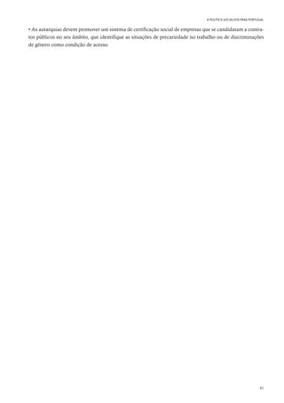 85
A POLÍTICA SOCIALISTA PARA PORTUGAL
• As autarquias devem promover um sistema de certificação social de empresas que se candidatam a contra-
tos públicos no seu âmbito, que identifique as situações de precariedade no trabalho ou de discriminações
de género como condição de acesso.
 