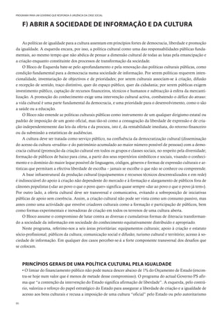 86
PROGRAMA PARA UM GOVERNO QUE RESPONDA À URGÊNCIA DA CRISE SOCIAL
F) ABRIR A SOCIEDADE DE INFORMAÇÃO E DA CULTURA
As políticas de igualdade para a cultura assentam em princípios fortes de democracia, liberdade e promoção
da igualdade. A esquerda encara, por isso, a política cultural como uma das responsabilidades públicas funda-
mentais, ao mesmo tempo que não abdica de pensar a dimensão cultural de todas as lutas pela emancipação e
a criação enquanto constituinte dos processos de transformação da sociedade.
O Bloco de Esquerda bate-se pelo aprofundamento e pela renovação das políticas culturais públicas, como
condição fundamental para a democracia numa sociedade de informação. Por serem políticas requerem inten-
cionalidade, inventariação de objectivos e de prioridades; por serem culturais associam-se à criação, difusão
e recepção de sentido, traço distintivo, quer do espaço público, quer da cidadania; por serem públicas exigem
investimento público, captação de recursos financeiros, técnicos e humanos e subtracção à esfera da mercanti-
lização. A promoção do conhecimento exige uma intervenção cultural activa, combatendo o défice do atraso:
a vida cultural é uma parte fundamental da democracia, e uma prioridade para o desenvolvimento, como o são
a saúde ou a educação.
O Bloco não entende as políticas culturais públicas como instrumento de um qualquer dirigismo estatal ou
padrão de imposição de um gosto oficial, mas tão-só como a consagração da liberdade de expressão e de cria-
ção independentemente das leis da oferta e da procura, isto é, da rentabilidade imediata, do retorno financeiro
ou da submissão a estatísticas de audiências.
A cultura deve ser tratada como serviço público, na confluência da democratização cultural (disseminação
do acesso da cultura «erudita» e do património acumulado ao maior número possível de pessoas) com a demo-
cracia cultural (promoção da criação cultural em todos os grupos e classes sociais, no respeito pela diversidade;
formação de públicos de baixo para cima, a partir dos seus repertórios simbólicos e sociais, visando o conheci-
mento e o domínio do maior leque possível de linguagens, códigos, géneros e formas de expressão culturais e ar-
tísticas que permitam a efectiva liberdade de escolha – jamais se escolhe o que não se conhece ou compreende.
A base infraestrutural da produção cultural (equipamentos e recursos técnicos descentralizados e em rede)
é indissociável do apoio à criação não dependente do mercado e à formação e alargamento de públicos fora de
cânones populistas («dar ao povo o que o povo quer» significa quase sempre «dar ao povo o que o povo já tem»).
Por outro lado, a oferta cultural deve ser transversal e comunicativa, evitando a sobreposição de iniciativas
públicas de apoio sem coerência. Assim, a criação cultural não pode ser vista como um consumo passivo, mas
antes como uma actividade que envolve criadores culturais como a formação e participação de públicos, bem
como formas experimentais e inovadoras de criação em todos os terrenos de uma cultura aberta.
O Bloco assume o compromisso de lutar contra as diversas e cumulativas formas de iliteracia transforman-
do a sociedade da informação em sociedade do conhecimento equitativamente distribuído e apropriado.
Neste programa, referimo-nos a seis áreas prioritárias: equipamentos culturais; apoio à criação e estatuto
sócio-profissional; públicos da cultura; comunicação social e difusão; turismo cultural e território; acesso à so-
ciedade de informação. Em qualquer dos casos perceber-se-á a forte componente transversal dos desafios que
se colocam.
PRINCÍPIOS GERAIS DE UMA POLÍTICA CULTURAL PELA IGUALDADE
• O limiar do financiamento público não pode nunca descer abaixo de 1% do Orçamento de Estado (encon-
tra-se hoje num valor que é menos de metade desse compromisso). O programa do actual Governo PS afir-
ma que “a contenção da intervenção do Estado significa afirmação de liberdade”. A esquerda, pelo contrá-
rio, valoriza o reforço do papel estratégico do Estado para assegurar a liberdade de criação e a igualdade de
acesso aos bens culturais e recusa a imposição de uma cultura “oficial” pelo Estado ou pelo autoritarismo
 