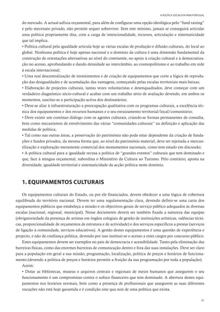 87
A POLÍTICA SOCIALISTA PARA PORTUGAL
do mercado. A actual asfixia orçamental, para além de configurar uma opção ideológica pelo “fund raising”
e pelo mecenato privado, não permite sequer sobreviver. Sem este mínimo, jamais se conseguirá articular
uma política propriamente dita, com a carga de intencionalidade, recursos, articulação e sistematicidade
que tal implica.
• Política cultural pela igualdade articula hoje as várias escalas de produção e difusão culturais, do local ao
global. Nenhuma política é hoje apenas nacional e o domínio da cultura é uma dimensão fundamental da
construção de orientações alternativas ao nível do continente, no apoio à criação cultural e à democratiza-
ção no acesso, aprofundando e dando densidade ao intercâmbio, ao cosmopolitismo e ao trabalho em rede
à escala internacional;
• Uma real descentralização de investimentos e de criação de equipamentos que corte a lógica de reprodu-
ção das desigualdades e de acumulação das vantagens, começando pelas escalas territoriais mais baixas;
• Elaboração de projectos culturais, tantas vezes voluntaristas e desenquadrados, deve começar com um
verdadeiro diagnóstico sócio-cultural e acabar com um trabalho sério de avaliação devendo, em ambos os
momentos, suscitar-se a participação activa dos destinatários;
• Deve-se aliar à infraestruturação a preocupação qualitativa com os programas culturais, a excelência téc-
nica dos equipamentos e dos recursos humanos e o seu enraizamento territorial/local/comunitário;
• Deve existir um contínuo diálogo com os agentes culturais, criando-se formas permanentes de consulta,
bem como mecanismos de envolvimento das várias “comunidades culturais” na definição e aplicação das
medidas de política;
• Tal como nas outras áreas, a preservação do património não pode estar dependente da criação de funda-
ções e fundos privados, da mesma forma que, ao nível do património material, deve ser rejeitada a mercan-
tilização e exploração meramente comercial dos monumentos nacionais, como tem estado em discussão;
• A política cultural para a igualdade recusa a política de “grandes eventos” culturais que tem dominado e
que, face à míngua orçamental, subordina o Ministério da Cultura ao Turismo. Pelo contrário, aposta na
diversidade, igualdade territorial e sistematicidade da acção política neste domínio.
1. EQUIPAMENTOS CULTURAIS
Os equipamentos culturais do Estado, ou por ele financiados, devem obedecer a uma lógica de cobertura
equilibrada do território nacional. Devem ter uma regulamentação clara, devendo definir-se uma carta dos
equipamentos públicos que estabeleça a missão e os objectivos gerais de serviço público adequados às diversas
escalas (nacional, regional, municipal). Nesse documento deverá ser também fixada a natureza das equipas
(obrigatoriedade da presença de artistas em órgãos colegiais de gestão de instituições artísticas, valências técni-
cas, proporcionalidade de orçamentos de estrutura e de actividade) e dos serviços específicos a prestar (serviços
de ligação à comunidade, serviços educativos). A gestão destes equipamentos é uma questão de experiência e
projecto, e não de confiança politica, devendo por isso instituir-se o acesso a estes cargos por concurso público.
Estes equipamentos devem ser exemplos no país de democracia e acessibilidade. Tanto pela eliminação das
barreiras físicas, como das enormes barreiras de comunicação dentro e fora das suas instalações. Deve ser claro
para a população em geral a sua missão, programação, localização, politica de preços e horários de funciona-
mento (devendo a politica de preços e horários permitir a fruição da sua programação por toda a população).
Assim:
• Dotar as bibliotecas, museus e arquivos centrais e regionais de meios humanos que assegurem o seu
funcionamento é um compromisso contra o sufoco financeiro que tem dominado. A abertura destes equi-
pamentos nos horários normais, bem como a presença de profissionais que assegurem as suas diferentes
vocações não está hoje garantida e é condição sine qua non de uma política que exista.
 