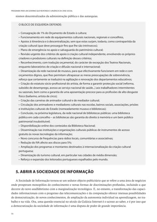 90
PROGRAMA PARA UM GOVERNO QUE RESPONDA À URGÊNCIA DA CRISE SOCIAL
nismos descentralizados da administração pública e das autarquias.
O BLOCO DE ESQUERDA DEFENDE:
• Consagração de 1% do Orçamento de Estado à cultura;
• Funcionamento em rede de equipamentos culturais nacionais, regionais e concelhios,
• Apoios à itinerância e à descentralização, sem que estas surjam, todavia, como contrapartida da
criação cultural (que deve prosseguir fins que lhe são intrínsecos);
• Plano de emergência no apoio e salvaguarda do património cultural;
• Revisão urgente dos critérios de apoio à criação cultural independente, envolvendo os próprios
criadores e produtores culturais na definição desses critérios;
• Reconhecimento, com tradução orçamental, do carácter de excepção dos Teatros Nacionais,
enquanto laboratórios de criação e difusão nacional e internacional;
• Dinamização da rede nacional de museus, para que efectivamente funcionem em rede e com
orçamentos dignos, que lhes permitam ultrapassar as meras preocupações de sobrevivência,
reforço que certamente se traduzirá na agilização e renovação dos departamentos educativos;
• Criação do estatuto sócio-profissional do artista, de forma a garantir protecção social (reforma,
subsídio de desemprego, acesso ao serviço nacional de saúde...) aos trabalhadores intermitentes
ou sazonais, bem como a garantia de uma aposentação precoce para as profissões de alto desgaste
físico (bailarino, artista de circo);
• Criação das carreiras de animador cultural e de mediador cultural;
• Circulação dos animadores e mediadores culturais nas escolas, bairros sociais, associações, prisões
e instituições culturais do Estado (nomeadamente museus e bibliotecas);
• Conclusão, na próxima legislatura, da rede nacional de bibliotecas públicas: uma biblioteca
pública em cada concelho – as bibliotecas são garantia do direito à memória e um bem público
patrimonial insubstituível;
• Disponibilização online dos conteúdos da Biblioteca Nacional;
• Disseminação nas instituições e organizações culturais públicas de instrumentos de acesso
gratuito às novas tecnologias da informação;
• Novo concurso de frequências para rádios locais, comunitárias e associativas;
• Redução do IVA afecto aos discos para 5%;
• Ampliação dos programas e montantes destinados à internacionalização da criação cultural
portuguesa;
• Dinamização do turismo cultural, em particular nas cidades de média dimensão;
• Reforço e expansão dos leitorados portugueses espalhados pelo mundo.
5. ABRIR A SOCIEDADE DE INFORMAÇÃO
A Sociedade de Informação tornou-se um sedutor objecto publicitário que se refere a uma área de negócios
onde prosperam monopólios do conhecimento e novas formas de discriminações profundas, incluindo a que
decorre do novo analfabetismo com a marginalização tecnológica. E, no entanto, a transformação das capaci-
dades informacionais com o progresso das telecomunicações e da computação oferece imensas possibilidades
de democratização, de novos conhecimentos, de ampliação da autonomia individual na aprendizagem, no tra-
balho e na vida. Ora, uma questão essencial no século da Galáxia Internet é o acesso ao saber, e é por isso que
a democratização da sociedade de informação é uma disputa de poder de grande importância.
 