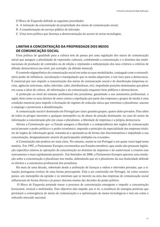 91
A POLÍTICA SOCIALISTA PARA PORTUGAL
O Bloco de Esquerda defende as seguintes prioridades:
A. A limitação da concentração da propriedade dos meios de comunicação social;
B. A transformação do serviço público de televisão;
C. Uma nova política que favoreça a democratização do acesso às novas tecnologias;
LIMITAR A CONCENTRAÇÃO DA PROPRIEDADE DOS MEIOS
DE COMUNICAÇÃO SOCIAL
Uma política de igualdade para a cultura tem de passar por uma regulação dos meios de comunicação
social que assegure a pluralidade de expressões culturais, combatendo a concentração e o domínio das multi-
nacionais de produção de conteúdos ou de edição e rejeitando a sobreposição dos seus critérios a critérios de
difusão democráticos (ao nível, por exemplo, da difusão musical)
O controlo oligopolístico da comunicação social em todas as suas modalidades, conjugado com o extraordi-
nário poder de influência, socialização e manipulação que os media adquiriam, é um risco para a democracia.
É essencial por isso impedir a concentração dos meios de comunicação social e de distribuição (imprensa es-
crita, agências noticiosas, rádio, televisão, cabo, distribuidoras, etc), impedindo posições dominantes que põem
em causa a ideia de cultura, de informação e da comunicação enquanto bens públicos e democráticos.
A protecção ao nível do estatuto profissional dos jornalistas, garantindo a sua autonomia profissional, o
sigilo, bem como os seus direitos de autor contra a espoliação por parte das empresas e grupos de media é uma
condição essencial para impedir a formação de regimes de redacção única que estreitam o pluralismo, atacam
o emprego e promovem a desinformação.
A comunicação social é dominada em Portugal por cinco grandes grupos, quatro deles privados. Para além
de todos os perigos inerentes a qualquer monopólio ou de abuso de posição dominante, no caso do sector da
informação a concentração põe em causa o pluralismo, a liberdade de imprensa e a própria democracia.
Afirma a Constituição que «o Estado assegura a liberdade e a independência dos órgãos de comunicação
social perante o poder político e o poder económico, impondo o princípio da especialidade das empresas titula-
res de órgãos de informação geral, tratando-as e apoiando-as de forma não discriminatória e impedindo a sua
concentração, designadamente através de participações múltiplas ou cruzadas».
A Constituição não poderia ser mais clara. No entanto, assiste-se em Portugal a um quase vazio legal nesta
matéria. Em 1992, o Parlamento Europeu recomendou aos Estados-membros «que ainda não possuam legisla-
ção específica relativa às operações de concentração no domínio da imprensa e do audiovisual a criarem esse
instrumento o mais rapidamente possível». Em Setembro de 2008, o Parlamento Europeu aprovou uma resolu-
ção sobre a concentração e pluralismo nos media, defendendo que só o pluralismo da sua titularidade defende
os direitos e a autonomia profissional dos jornalistas.
Há mais de uma década, sobretudo desde a atribuição de licenças a rádios e televisões privadas, que a si-
tuação portuguesa evoluiu de uma forma preocupante. Está a ser construído em Portugal, tal como noutros
países, um monopólio da opinião e os interesses que se movem na área das empresas de comunicação social
influenciam de forma directa e já pouco discreta muitas das decisões do poder político.
O Bloco de Esquerda pretende travar o processo de concentração emergente e impedir a concentração
horizontal, vertical e multimédia. Este objectivo não impede, por si só, a existência de sinergias positivas que
permitam a convergência de meios de comunicação e a optimização de meios tecnológicos e tem em conta o
reduzido mercado nacional.
 