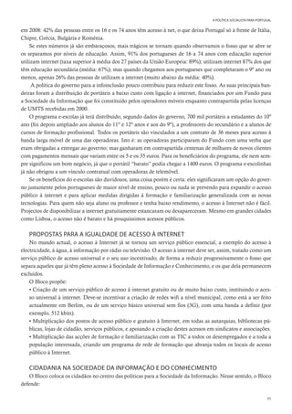 95
A POLÍTICA SOCIALISTA PARA PORTUGAL
em 2008: 42% das pessoas entre os 16 e os 74 anos têm acesso à net, o que deixa Portugal só à frente de Itália,
Chipre, Grécia, Bulgária e Roménia.
Se estes números já são embaraçosos, mais trágicos se tornam quando observamos o fosso que se abre se
os separamos por níveis de educação. Assim, 91% dos portugueses de 16 a 74 anos com educação superior
utilizam internet (taxa superior à média dos 27 países da União Europeia: 89%); utilizam internet 87% dos que
têm educação secundária (média: 67%); mas quando chegamos aos portugueses que completaram o 9º ano ou
menos, apenas 26% das pessoas de utilizam a internet (muito abaixo da média: 40%).
A política do governo para a infoinclusão pouco contribuiu para reduzir este fosso. As suas principais ban-
deiras foram a distribuição de portáteis a baixo custo com ligação à internet, financiados por um Fundo para
a Sociedade da Informação que foi constituído pelos operadores móveis enquanto contrapartida pelas licenças
de UMTS recebidas em 2000.
O programa e-escolas já terá distribuído, segundo dados do governo, 700 mil portáteis a estudantes do 10º
ano (foi depois ampliado aos alunos do 11º e 12º anos e aos do 9º), a professores do secundário e a alunos de
cursos de formação profissional. Todos os portáteis são vinculados a um contrato de 36 meses para acesso à
banda larga móvel de uma das operadoras. Isto é: as operadoras participaram do Fundo com uma verba que
eram obrigadas a entregar ao governo; mas ganharam em contrapartida centenas de milhares de novos clientes
com pagamentos mensais que variam entre os 5 e os 35 euros. Para os beneficiários do programa, ele nem sem-
pre significou um bom negócio, já que o portátil “barato” podia chegar a 1400 euros. O programa e-escolinhas
já não obrigou a um vínculo contratual com operadoras de telemóvel.
Se os benefícios do e-escolas são duvidosos, uma coisa porém é certa: eles significaram um opção do gover-
no justamente pelos portugueses de maior nível de ensino, pouco ou nada se prevendo para expandir o acesso
público à internet e para aplicar medidas dirigidas à formação e familiarização generalizada com as novas
tecnologias. Para quem não seja aluno ou professor e tenha baixo rendimento, o acesso à Internet não é fácil.
Projectos de disponibilizar a internet gratuitamente estancaram ou desapareceram. Mesmo em grandes cidades
como Lisboa, o acesso não é barato e há pouquíssimos acessos públicos.
PROPOSTAS PARA A IGUALDADE DE ACESSO À INTERNET
No mundo actual, o acesso à Internet já se tornou um serviço público essencial, a exemplo do acesso à
electricidade, à água, à informação por rádio ou televisão. O acesso à internet deve ser, assim, tratado como um
serviço público de acesso universal e o seu uso incentivado, de forma a reduzir progressivamente o fosso que
separa aqueles que já têm pleno acesso à Sociedade de Informação e Conhecimento, e os que dela permanecem
excluídos.
O Bloco propõe:
• Criação de um serviço público de acesso à internet gratuito ou de muito baixo custo, instituindo o aces-
so universal à internet. Deve-se incentivar a criação de redes wifi a nível municipal, como está a ser feito
actualmente em Berlim, ou de um serviço básico universal sem fios (3G), com uma banda a definir (por
exemplo, 512 kbits).
• Multiplicação dos postos de acesso público e gratuito à Internet, em todas as autarquias, bibliotecas pú-
blicas, lojas de cidadão, serviços públicos, e apoiando a criação destes acessos em sindicatos e associações.
• Multiplicação das acções de formação e familiarização com as TIC a todos os desempregados e a toda a
população interessada, criando um programa de rede de formação que abranja todos os locais de acesso
público à Internet.
CIDADANIA NA SOCIEDADE DA INFORMAÇÃO E DO CONHECIMENTO
O Bloco coloca os cidadãos no centro das políticas para a Sociedade da Informação. Nesse sentido, o Bloco
defende:
 