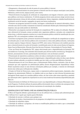96
PROGRAMA PARA UM GOVERNO QUE RESPONDA À URGÊNCIA DA CRISE SOCIAL
• Alargamento e dinamização da rede de postos de acesso público à internet.
• Fomentar o desenvolvimento do acesso gratuito à Internet sem fios em espaços municipais como jardins,
bibliotecas, centros de dia, espaços juvenis, entre outros.
• Desenvolvimento de programa de atribuição de computadores com ligação à Internet a preço reduzido
para públicos com baixos rendimentos. O referido programa deverá assim procurar atingir sectores da po-
pulação tipicamente vitimas de info-exclusão, nomeadamente: idosos, imigrantes, cidadãos beneficiários do
rendimento social de inserção e agregados em geral com baixos rendimentos.
• Promover um programa nacional de recolha, reciclagem e redistribuição de material informático, desen-
volvendo uma rede de recolha e tratamento de material considerado obsoleto pela Administração Pública e
empresas, mas que ainda poderá ser distribuído.
• Desenvolver um programa nacional de formação de competências TIC na óptica do utilizador. Baseado
num referencial de formação comum acordado entre organismos públicos e privadas com competências
nestas áreas, o referido programa constituir-se-á como ferramenta política central de massificação das com-
petências TIC e de consequente combate à info-exclusão.
• Com base no programa acima, promover iniciativas de formação e certificação de competências na óptica
do utilizador para os mais diversos públicos-alvo recorrendo às várias redes públicas (Escolas, instituições
do ensino superior, Espaços Internet, Espaços da FDTI, entre outros.) Estruturar-se-ão também parcerias
para o desenvolvimento de acções de formação e sensibilização junto de redes sociais (Juntas de freguesia,
Santa Casa da Misericórdia, Direcção Geral dos Serviços Prisionais, Universidades de Terceira Idade).
• Criar um Portal das Competências TIC, espaço direccionado para a disponibilização de formação TIC
em modelo de e-Learning, com conteúdos direccionados para diversas tarefas correntes (e.g. Navegação na
Internet, processamento de texto, apresentações electrónicas) e com um formato acessível.
• Dinamização de repositórios académicos online em todas as instituições de ensino superior.
• Desenvolvimento de programa nacional de digitalização e disponibilização online de obras cujos direitos
de autor tenham caducado, no sentido do trabalho que tem vindo a ser feito pela Biblioteca Nacional.
• Desenvolvimento de um Livro Branco para a Administração Pública Aberta, incluindo a lista da docu-
mentação que cada organismo da administração pública deverá obrigatoriamente disponibilizar online.
Desde orçamentos anuais às mais diversas contratações públicas por exemplo, o máximo de informação
deverá estar online para verificação dos cidadãos.
• Criação do Portal da Democracia, espaço onde os responsáveis políticos (governantes, deputados, altos
dirigentes da administração Pública) e os cidadãos terão ao seu dispor as mais diversas ferramentas para
interagirem Desde espaços de consultas públicas online, até chat rooms sobre temas específicos, passando
por informação sobre a agenda dos responsáveis ou até as mais modernas ferramentas disponibilizadas pela
Web 2.0.
• Desenvolvimento de Software de Democracia Local e sua disponibilização a Câmaras Municipais e Jun-
tas de Freguesia. O referido software de patente pública deverá poder dotar os websites das autarquias locais
portuguesas interessadas dos mais diversos mecanismos de auscultação dos cidadãos.
GENERALIZAR O SOFTWARE LIVRE NA ADMINISTRAÇÃO PÚBLICA
O Bloco de Esquerda defende a generalização do uso do software livre, a começar pela administração pú-
blica. Software livre é aquele que respeita quatro liberdades:
• Liberdade de executar o software, para qualquer uso;
• Liberdade de estudar o funcionamento de um programa e de adaptá-lo às suas necessidades;
• Liberdade de redistribuir cópias;
• Liberdade de melhorar o programa e de tornar as modificações públicas de modo a que a comunidade
inteira beneficie da melhoria.
 