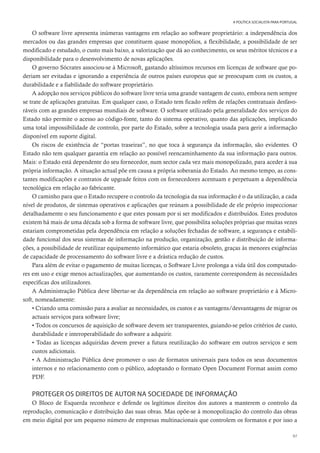 97
A POLÍTICA SOCIALISTA PARA PORTUGAL
O software livre apresenta inúmeras vantagens em relação ao software proprietário: a independência dos
mercados ou das grandes empresas que constituem quase monopólios, a flexibilidade, a possibilidade de ser
modificado e estudado, o custo mais baixo, a valorização que dá ao conhecimento, os seus méritos técnicos e a
disponibilidade para o desenvolvimento de novas aplicações.
O governo Sócrates associou-se à Microsoft, gastando altíssimos recursos em licenças de software que po-
deriam ser evitadas e ignorando a experiência de outros países europeus que se preocupam com os custos, a
durabilidade e a fiabilidade do software proprietário.
A adopção nos serviços públicos do software livre teria uma grande vantagem de custo, embora nem sempre
se trate de aplicações gratuitas. Em qualquer caso, o Estado tem ficado refém de relações contratuais desfavo-
ráveis com as grandes empresas mundiais de software. O software utilizado pela generalidade dos serviços do
Estado não permite o acesso ao código-fonte, tanto do sistema operativo, quanto das aplicações, implicando
uma total impossibilidade de controlo, por parte do Estado, sobre a tecnologia usada para gerir a informação
disponível em suporte digital.
Os riscos de existência de “portas traseiras”, no que toca à segurança da informação, são evidentes. O
Estado não tem qualquer garantia em relação ao possível reencaminhamento da sua informação para outros.
Mais: o Estado está dependente do seu fornecedor, num sector cada vez mais monopolizado, para aceder à sua
própria informação. A situação actual põe em causa a própria soberania do Estado. Ao mesmo tempo, as cons-
tantes modificações e contratos de upgrade feitos com os fornecedores acentuam e perpetuam a dependência
tecnológica em relação ao fabricante.
O caminho para que o Estado recupere o controlo da tecnologia da sua informação é o da utilização, a cada
nível de produtos, de sistemas operativos e aplicações que reúnam a possibilidade de ele próprio inspeccionar
detalhadamente o seu funcionamento e que estes possam por si ser modificados e distribuídos. Estes produtos
existem há mais de uma década sob a forma de software livre, que possibilita soluções próprias que muitas vezes
estariam comprometidas pela dependência em relação a soluções fechadas de software, a segurança e estabili-
dade funcional dos seus sistemas de informação na produção, organização, gestão e distribuição de informa-
ções, a possibilidade de reutilizar equipamento informático que estaria obsoleto, graças às menores exigências
de capacidade de processamento do software livre e a drástica redução de custos.
Para além de evitar o pagamento de muitas licenças, o Software Livre prolonga a vida útil dos computado-
res em uso e exige menos actualizações, que aumentando os custos, raramente correspondem às necessidades
específicas dos utilizadores.
A Administração Pública deve libertar-se da dependência em relação ao software proprietário e à Micro-
soft, nomeadamente:
• Criando uma comissão para a avaliar as necessidades, os custos e as vantagens/desvantagens de migrar os
actuais serviços para software livre;
• Todos os concursos de aquisição de software devem ser transparentes, guiando-se pelos critérios de custo,
durabilidade e interoperabilidade do software a adquirir.
• Todas as licenças adquiridas devem prever a futura reutilização do software em outros serviços e sem
custos adicionais.
• A Administração Pública deve promover o uso de formatos universais para todos os seus documentos
internos e no relacionamento com o público, adoptando o formato Open Document Format assim como
PDF.
PROTEGER OS DIREITOS DE AUTOR NA SOCIEDADE DE INFORMAÇÃO
O Bloco de Esquerda reconhece e defende os legítimos direitos dos autores a manterem o controlo da
reprodução, comunicação e distribuição das suas obras. Mas opõe-se à monopolização do controlo das obras
em meio digital por um pequeno número de empresas multinacionais que controlem os formatos e por isso a
 