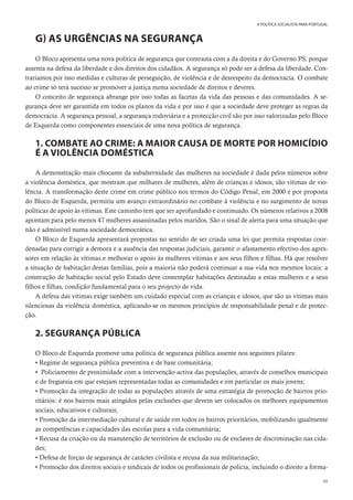 99
A POLÍTICA SOCIALISTA PARA PORTUGAL
G) AS URGÊNCIAS NA SEGURANÇA
O Bloco apresenta uma nova política de segurança que contrasta com a da direita e do Governo PS, porque
assenta na defesa da liberdade e dos direitos dos cidadãos. A segurança só pode ser a defesa da liberdade. Con-
trariamos por isso medidas e culturas de perseguição, de violência e de desrespeito da democracia. O combate
ao crime só terá sucesso se promover a justiça numa sociedade de direitos e deveres.
O conceito de segurança abrange por isso todas as facetas da vida das pessoas e das comunidades. A se-
gurança deve ser garantida em todos os planos da vida e por isso é que a sociedade deve proteger as regras da
democracia. A segurança pessoal, a segurança rodoviária e a protecção civil são por isso valorizadas pelo Bloco
de Esquerda como componentes essenciais de uma nova política de segurança.
1. COMBATE AO CRIME: A MAIOR CAUSA DE MORTE POR HOMICÍDIO
É A VIOLÊNCIA DOMÉSTICA
A demonstração mais chocante da subalternidade das mulheres na sociedade é dada pelos números sobre
a violência doméstica, que mostram que milhares de mulheres, além de crianças e idosos, são vítimas de vio-
lência. A transformação deste crime em crime público nos termos do Código Penal, em 2000 e por proposta
do Bloco de Esquerda, permitiu um avanço extraordinário no combate à violência e no surgimento de novas
políticas de apoio às vítimas. Este caminho tem que ser aprofundado e continuado. Os números relativos a 2008
apontam para pelo menos 47 mulheres assassinadas pelos maridos. São o sinal de alerta para uma situação que
não é admissível numa sociedade democrática.
O Bloco de Esquerda apresentará propostas no sentido de ser criada uma lei que permita respostas coor-
denadas para corrigir a demora e a ausência das respostas judiciais, garantir o afastamento efectivo dos agres-
sores em relação às vítimas e melhorar o apoio às mulheres vítimas e aos seus filhos e filhas. Há que resolver
a situação de habitação destas famílias, pois a maioria não poderá continuar a sua vida nos mesmos locais: a
construção de habitação social pelo Estado deve contemplar habitações destinadas a estas mulheres e a seus
filhos e filhas, condição fundamental para o seu projecto de vida.
A defesa das vítimas exige também um cuidado especial com as crianças e idosos, que são as vítimas mais
silenciosas da violência doméstica, aplicando-se os mesmos princípios de responsabilidade penal e de protec-
ção.
2. SEGURANÇA PÚBLICA
O Bloco de Esquerda promove uma política de segurança pública assente nos seguintes pilares:
• Regime de segurança pública preventiva e de base comunitária;
• Policiamento de proximidade com a intervenção activa das populações, através de conselhos municipais
e de freguesia em que estejam representadas todas as comunidades e em particular os mais jovens;
• Promoção da integração de todas as populações através de uma estratégia de promoção de bairros prio-
ritários: é nos bairros mais atingidos pelas exclusões que devem ser colocados os melhores equipamentos
sociais, educativos e culturais;
• Promoção da intermediação cultural e de saúde em todos os bairros prioritários, mobilizando igualmente
as competências e capacidades das escolas para a vida comunitária;
• Recusa da criação ou da manutenção de territórios de exclusão ou de enclaves de discriminação nas cida-
des;
• Defesa de forças de segurança de carácter civilista e recusa da sua militarização;
• Promoção dos direitos sociais e sindicais de todos os profissionais de policia, incluindo o direito a forma-
 