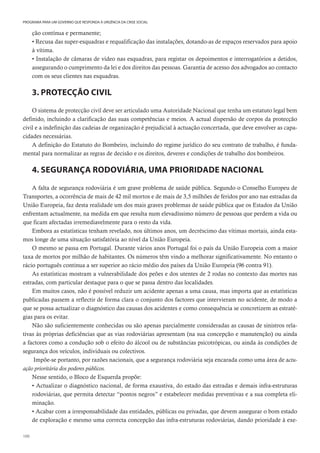 100
PROGRAMA PARA UM GOVERNO QUE RESPONDA À URGÊNCIA DA CRISE SOCIAL
ção contínua e permanente;
• Recusa das super-esquadras e requalificação das instalações, dotando-as de espaços reservados para apoio
à vítima.
• Instalação de câmaras de vídeo nas esquadras, para registar os depoimentos e interrogatórios a detidos,
assegurando o cumprimento da lei e dos direitos das pessoas. Garantia de acesso dos advogados ao contacto
com os seus clientes nas esquadras.
3. PROTECÇÃO CIVIL
O sistema de protecção civil deve ser articulado uma Autoridade Nacional que tenha um estatuto legal bem
definido, incluindo a clarificação das suas competências e meios. A actual dispersão de corpos da protecção
civil e a indefinição das cadeias de organização é prejudicial à actuação concertada, que deve envolver as capa-
cidades necessárias.
A definição do Estatuto do Bombeiro, incluindo do regime jurídico do seu contrato de trabalho, é funda-
mental para normalizar as regras de decisão e os direitos, deveres e condições de trabalho dos bombeiros.
4. SEGURANÇA RODOVIÁRIA, UMA PRIORIDADE NACIONAL
A falta de segurança rodoviária é um grave problema de saúde pública. Segundo o Conselho Europeu de
Transportes, a ocorrência de mais de 42 mil mortos e de mais de 3,5 milhões de feridos por ano nas estradas da
União Europeia, faz desta realidade um dos mais graves problemas de saúde pública que os Estados da União
enfrentam actualmente, na medida em que resulta num elevadíssimo número de pessoas que perdem a vida ou
que ficam afectadas irremediavelmente para o resto da vida.
Embora as estatísticas tenham revelado, nos últimos anos, um decréscimo das vítimas mortais, ainda esta-
mos longe de uma situação satisfatória ao nível da União Europeia.
O mesmo se passa em Portugal. Durante vários anos Portugal foi o país da União Europeia com a maior
taxa de mortos por milhão de habitantes. Os números têm vindo a melhorar significativamente. No entanto o
rácio português continua a ser superior ao rácio médio dos países da União Europeia (96 contra 91).
As estatísticas mostram a vulnerabilidade dos peões e dos utentes de 2 rodas no contexto das mortes nas
estradas, com particular destaque para o que se passa dentro das localidades.
Em muitos casos, não é possível reduzir um acidente apenas a uma causa, mas importa que as estatísticas
publicadas passem a reflectir de forma clara o conjunto dos factores que intervieram no acidente, de modo a
que se possa actualizar o diagnóstico das causas dos acidentes e como consequência se concretizem as estraté-
gias para os evitar.
Não são suficientemente conhecidas ou são apenas parcialmente consideradas as causas de sinistros rela-
tivas às próprias deficiências que as vias rodoviárias apresentam (na sua concepção e manutenção) ou ainda
a factores como a condução sob o efeito do álcool ou de substâncias psicotrópicas, ou ainda às condições de
segurança dos veículos, individuais ou colectivos.
Impõe-se portanto, por razões nacionais, que a segurança rodoviária seja encarada como uma área de actu-
ação prioritária dos poderes públicos.
Nesse sentido, o Bloco de Esquerda propõe:
• Actualizar o diagnóstico nacional, de forma exaustiva, do estado das estradas e demais infra-estruturas
rodoviárias, que permita detectar “pontos negros” e estabelecer medidas preventivas e a sua completa eli-
minação.
• Acabar com a irresponsabilidade das entidades, públicas ou privadas, que devem assegurar o bom estado
de exploração e mesmo uma correcta concepção das infra-estruturas rodoviárias, dando prioridade à exe-
 