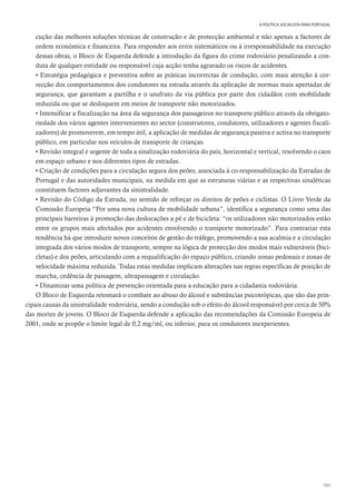 101
A POLÍTICA SOCIALISTA PARA PORTUGAL
cução das melhores soluções técnicas de construção e de protecção ambiental e não apenas a factores de
ordem económica e financeira. Para responder aos erros sistemáticos ou à irresponsabilidade na execução
dessas obras, o Bloco de Esquerda defende a introdução da figura do crime rodoviário penalizando a con-
duta de qualquer entidade ou responsável cuja acção tenha agravado os riscos de acidentes.
• Estratégia pedagógica e preventiva sobre as práticas incorrectas de condução, com mais atenção à cor-
recção dos comportamentos dos condutores na estrada através da aplicação de normas mais apertadas de
segurança, que garantam a partilha e o usufruto da via pública por parte dos cidadãos com mobilidade
reduzida ou que se desloquem em meios de transporte não motorizados.
• Intensificar a fiscalização na área da segurança dos passageiros no transporte público através da obrigato-
riedade dos vários agentes intervenientes no sector (construtores, condutores, utilizadores e agentes fiscali-
zadores) de promoverem, em tempo útil, a aplicação de medidas de segurança passiva e activa no transporte
público, em particular nos veículos de transporte de crianças.
• Revisão integral e urgente de toda a sinalização rodoviária do país, horizontal e vertical, resolvendo o caos
em espaço urbano e nos diferentes tipos de estradas.
• Criação de condições para a circulação segura dos peões, associada à co-responsabilização da Estradas de
Portugal e das autoridades municipais, na medida em que as estruturas viárias e as respectivas sinaléticas
constituem factores adjuvantes da sinistralidade.
• Revisão do Código da Estrada, no sentido de reforçar os direitos de peões e ciclistas. O Livro Verde da
Comissão Europeia “Por uma nova cultura de mobilidade urbana”, identifica a segurança como uma das
principais barreiras à promoção das deslocações a pé e de bicicleta: “os utilizadores não motorizados estão
entre os grupos mais afectados por acidentes envolvendo o transporte motorizado”. Para contrariar esta
tendência há que introduzir novos conceitos de gestão do tráfego, promovendo a sua acalmia e a circulação
integrada dos vários modos de transporte, sempre na lógica de protecção dos modos mais vulneráveis (bici-
cletas) e dos peões, articulando com a requalificação do espaço público, criando zonas pedonais e zonas de
velocidade máxima reduzida. Todas estas medidas implicam alterações nas regras específicas de posição de
marcha, cedência de passagem, ultrapassagem e circulação.
• Dinamizar uma política de prevenção orientada para a educação para a cidadania rodoviária.
O Bloco de Esquerda retomará o combate ao abuso do álcool e substâncias psicotrópicas, que são das prin-
cipais causas da sinistralidade rodoviária, sendo a condução sob o efeito do álcool responsável por cerca de 50%
das mortes de jovens. O Bloco de Esquerda defende a aplicação das recomendações da Comissão Europeia de
2001, onde se propõe o limite legal de 0,2 mg/ml, ou inferior, para os condutores inexperientes.
 