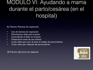 MODULO VI: Ayudando a mama durante el parto/cesárea (en el hospital) A) Teórico: Prácticas de respiración • Uso de técnicas de respiración • Movimientos útiles para el parto • Controlando el dolor en el parto • Preparativos antes de una cesárea • Cosas útiles para usar durante el trabajo de parto/cesárea • Cosas útiles para después del parto/cesárea B) Práctico: Ejercicios de relajación 