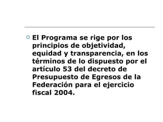 El Programa se rige por los principios de objetividad, equidad y transparencia, en los términos de lo dispuesto por el artículo 53 del decreto de Presupuesto de Egresos de la Federación para el ejercicio fiscal 2004.   