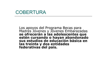 COBERTURA Los apoyos del Programa Becas para Madres Jóvenes y Jóvenes Embarazadas  se ofrecerán a las adolescentes que estén cursando o hayan abandonado sus estudios de educación básica en las treinta y dos entidades federativas del país.   