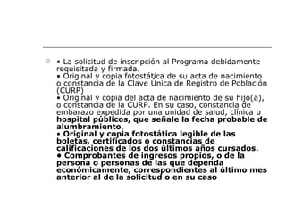 •  La solicitud de inscripción al Programa debidamente requisitada y firmada. • Original y copia fotostática de su acta de nacimiento o constancia de la Clave Única de Registro de Población (CURP) • Original y copia del acta de nacimiento de su hijo(a), o constancia de la CURP. En su caso, constancia de embarazo expedida por una unidad de salud, clínica u  hospital públicos, que señale la fecha probable de alumbramiento. •  Original y copia fotostática legible de las boletas, certificados o constancias de calificaciones de los dos últimos años cursados.   • Comprobantes de ingresos propios, o de la persona o personas de las que dependa económicamente, correspondientes al último mes anterior al de la solicitud o en su caso   