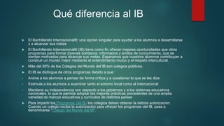 Qué diferencia al IB
 El Bachillerato Internacional®: una opción singular para ayudar a los alumnos a desarrollarse
y a alcanzar sus metas
 El Bachillerato Internacional® (IB) tiene como fin ofrecer mejores oportunidades que otros
programas para formar jóvenes solidarios, informados y ávidos de conocimiento, que se
sientan motivados para alcanzar sus metas. Esperamos que nuestros alumnos contribuyan a
construir un mundo mejor mediante el entendimiento mutuo y el respeto intercultural.
 Más del 50% de los Colegios del Mundo del IB son colegios públicos.
 El IB se distingue de otros programas debido a que:
• Anima a los alumnos a pensar de forma crítica y a cuestionar lo que se les dice
• Estimula a los alumnos a examinar tanto el entorno local como el internacional
• Mantiene su independencia con respecto a los gobiernos y a los sistemas educativos
nacionales, lo que le permite adoptar las mejores prácticas procedentes de una amplia
variedad de marcos educativos y currículos de distintos países
 Para impartir los Programas Del Bi, los colegios deben obtener la debida autorización.
Cuando un colegio recibe la autorización para ofrecer los programas del IB, pasa a
denominarse “Colegio del Mundo del IB”.
 