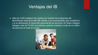 Ventajas del IB
 Más de 4.000 colegios han optado por impartir los programas del
Bachillerato Internacional® (IB) debido a su incomparable rigor académico
y a su dedicación al desarrollo personal de los alumnos. En estos colegios
trabajan más de 70.000 educadores, quienes enseñan a más de un millón
de alumnos en todo el mundo.
 