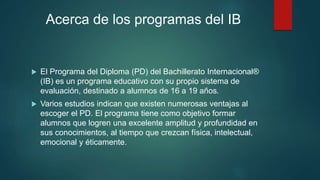 Acerca de los programas del IB
 El Programa del Diploma (PD) del Bachillerato Internacional®
(IB) es un programa educativo con su propio sistema de
evaluación, destinado a alumnos de 16 a 19 años.
 Varios estudios indican que existen numerosas ventajas al
escoger el PD. El programa tiene como objetivo formar
alumnos que logren una excelente amplitud y profundidad en
sus conocimientos, al tiempo que crezcan física, intelectual,
emocional y éticamente.
 