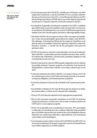 / 10 /
La tasa de paro juvenil es del 22,4%, el doble que en Europa; este dato
empeorará claramente a raíz de la COVID-19. Los contratos indefini-
dos que se les hacen son solo el 5%, y el sueldo que perciben es un 20%
menor del que percibían en 2008. En el caso de las mujeres jóvenes, la
tasa de paro es 9 puntos superior y la brecha salarial es del 21%.
La mitad de la plantilla actualmente ocupada en la CAPV se jubilará
para 2030, tanto en el sector público como en el privado. En concreto,
sesustituirán450.000puestosysecrearán75.000nuevospuestosde
trabajo. Este reto colosal requiere iniciativa y liderazgo público firme.
Alrededor del 84% de las empresas de la CAPV son empresas familia-
res y éstas son las principales generadoras de empleo, más del 60%.
Sin embargo, el principal problema de las empresas familiares es la
falta de relevo en cualquier subsector (agrícola, industrial, comercial,
hostelero, turístico …), siendo uno de los principales retos para los
próximos años.
El 92% de los nuevos contratos son temporales y la tasa de temporali-
dad es del 30%. Las jornadas parciales también son muy altas, un 18%.
El contrato fijo, indefinido y con derechos a jornada completa se está
convirtiendo en una rara avis.
Desde el inicio de la crisis de 2008 el poder adquisitivo de los salarios
ha perdido al menos 4 puntos respecto a la inflación. Esta fuente de
desigualdad es mucho más evidente en los bajos salarios que en los
altos.
La brecha salarial en la CAPVes del 24%. Las mujeres tienen el 67% de
los contratos precarios y el 78% de los de tiempo parcial, en su inmen-
sa mayoría obligados, no voluntariamente aceptados.
La brecha de género en la tasa de actividad es de 7 puntos porcentua-
les.
Los hombres trabajan un 14% más de horas que las mujeres en traba-
jos remunerados, y cobran un 11% más por hora trabajada.
Tras el 35% de la brecha salarial esrá la segregación ocupacional.
De los 126 convenios sectoriales existentes en la CAPV, 76 incluyen
categorías inferiores a 1.000 euros. Por lo tanto, el salario mínimo de
1.200 euros es una exigencia urgente.
El 61% de la plantilla tiene actualizado el convenio. 39% prorrogado
o caducado. La movilización y los conflictos laborales han permitido
que en el último año un diez por ciento de las y los trabajadores hayan
mejorado sus condiciones laborales, especialmente en la enseñanza
concertada y en la metalúrgica.
La economía social se sitúa en torno al 5% del PIB de la CAPV (9,7% en
el caso de la industria). El mundo cooperativo mueve en Euskal Herria
casi 4.000 cooperativas y 71.000 empleos.
¡AVANZAR!
POLÍTICAS PARA
UN EMPLEO DE
CALIDAD
 