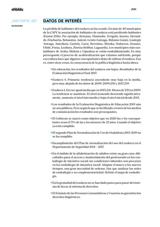 / 100 /
DATOS DE INTERÉS
La pérdida de hablantes del euskera no ha cesado. En más de 40 municipios
de la CAPV la asociación de hablantes de euskera está perdiendo hablantes
(Eustat 2016). Por ejemplo, Beizama, Elantxobe, Errigoiti, Izurtza, Hernial-
de, Etxebarria, Belauntza, Aulesti, Leintz-Gatzaga, Bidania-Goiatz, Gautegiz
Arteaga, Amezketa, Gaztelu, Garai, Berriatua, Muxika, Ondarroa, Zeanuri,
Ubide, Forua, Leaburu, Ziortza-Bolibar, Laguardia, Los municipios más eus-
kaldunes de Araba, Bizkaia y Gipuzkoa se están euskaldunizando. Es muy
preocupante el proceso de aculturalización que estamos sufriendo, porque
esa cultura hace que algunos vascoparlantes dejen de utilizar el euskera. Esa
es, entre otras cosas, la consecuencia de la política lingüística hasta ahora.
En educación, los resultados del euskera son bajos. Resultados de la
Evaluación Diagnóstica Final 2017:
Euskera 4. Primaria: tendencia ascendente muy baja en la media,
pero muy alejada de los datos de 2009. 2009:250 y 2017:239
Euskera2.Eneso:igualmediaqueen2015:241.Menosde250en2009.
La tendencia se mantiene. El nivel avanzado desciende significativa-
mente, aumenta el nivel intermedio y baja el nivel inicial desde 2015.
Los resultados de la Evaluación Diagnóstica de Educación 2019 aún
no son públicos. Pero según lo que se ha filtrado a través de los medios
de comunicación los resultados son preocupantes.
El Gobierno se marcó como objetivo que en 2020 las y los vascopar-
lantes sean el 75% de las y los menores de 25 años. Cuando el objetivo
ya está cumplido.
El segundo Plan de Normalización de Uso de Osakidetza 2013-2019 no
se ha cumplido.
Incumplimiento del Plan de normalización del uso del euskera en el
Departamento de Seguridad 2014 – 2017.
En el ámbito de la alfabetización de adultos existe un gran caos; difi-
cultades para el acceso y mantenimiento del profesorado en los eus-
kaltegis de iniciativa social; las condiciones laborales son precarias
en los euskaltegis de iniciativa social. Adaptar el marco a los nuevos
tiempos, una gran necesidad de ordenar. Hay que analizar las redes
de euskaltegis y su complementariedad. Definir el mapa de euskalte-
gis.
En la gratuidad del euskera no se han dado pasos para pasar del siste-
ma de becas al sistema de derechos.
El Estatuto de las Personas Consumidoras y Usuarias no garantiza los
derechos lingüísticos.
¡DIGNIFICAR!
EUSKARA
 