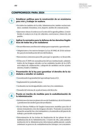 PROGRAMA
ELECTORAL 2020
ARABA, BIZKAIA Y GIPUZKOA
/ 101 /
1
2
3
4
COMPROMISOS PARA 2024
Establecer políticas para la construcción de un ecosistema
para vivir y trabajar en euskera
En todos los ámbitos de la vida: Administración, ámbito socioeconó-
mico, sanidad, Ertzaintza, ocio, deporte, medios de comunicación.
Queremos situar el euskera en el centro de la agenda política. Convir-
tiendo el euskera en el eje de cohesión, convivencia y futuro de este
pueblo.
Aplicar la normativa para la defensa de los derechos lingüís-
ticos de todas las y los ciudadanos
Desarrollaremos una línea de trabajo para respetarla y garantizarla
Adaptaremos a los nuevos tiempos La Ley 10/1982, de 24 de noviem-
bre para la normalización del uso del Euskera
Buscaremos consensos para ello, para que se apruebe y se desarrolle.
El Decreto 17/2019, de normalización del uso institucional y adminis-
trativo de las lenguas oficiales en las entidades locales de la CAPV,
será objeto de colaboración y adopción de medidas con los ayunta-
mientos, Eudel y Udalbitza.
Presentación de la ley para garantizar el derecho de la ciu-
dadanía a estudiar en euskera
Garantizando la gratuidad del aprendizaje hasta el C1.
Implantando la ventanilla única.
Acabando con las desigualdades entre las y los ciudadanos.
Pasando del sistema de ayuda al marco del derecho
Puesta en marcha de medidas para la euskaldunización de
la Administración
Definiremos los nuevos planes de uso de Osakidetza y de la Ertzaintza
y pondremos los medios para desarrollarlos.
En las Ofertas Públicas de Empleo tomaremos medidas para dar el
mismo tratamiento a las dos lenguas oficiales. Teniendo en cuenta la
situación actual de las y los trabajadores y la naturaleza del puesto de
trabajo y previendo excepciones.
Determinación de las fechas de finalización de los planes de eus-
kaldunización de la Administración. A través de ella, cada unidad e
institución de la Administración determinará públicamente cuándo
culminará su proceso de euskaldunización (siempre con vencimien-
 