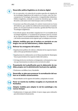 PROGRAMA
ELECTORAL 2020
ARABA, BIZKAIA Y GIPUZKOA
/ 103 /
10
11
12
13
14
15
Desarrollar política lingüística en el entorno digital
Se va a proceder a la redacción de un plan específico de impulso de
las tecnologías lingüísticas del euskera en el centro, entre las Vice-
consejerías de Tecnología, Innovación y Competitividad, Industria y
Política Lingüística, teniendo en cuenta las iniciativas que se están
llevando a cabo tanto en la Unión Europea como en el Estado.
Crearemos una Dirección propia, de carácter transversal en el seno
del Gobierno, que canalice la colaboración mencionada en el primer
punto y la cree para la puesta en marcha y gestión del Plan Vasco de
Tecnologías Lingüísticas.
Con el fin de apoyar, desarrollar e impulsar la I+D+i en el ámbito de la
tecnología lingüística, se acometerán las gestiones para la creación
de un espacio con personalidad jurídica específica, en colaboración
y de forma consensuada con los agentes que ya trabajan en el sector.
Adoptar medidas para que el euskera se convierta en una
lengua viva con las federaciones y clubes deportivos
Reforzar los arnasgunes del euskera
Impulsaremos políticas de rederas y difusión de los espacios funcio-
nales en los que predomina el euskera.
Impulsaremos la colaboración con la Mancomunidad de Municipios
Vascos para fortalecer los espacios vitales del euskera.
A lo largo de los tres territorios se designarán y reformarán los espa-
cios que funcionarán en euskera en los servicios de salud.
Presentación de la planificación para la elaboración de me-
didas propias con la administración local para las capitales
Partiremos con Bilbao, Irun y Barakaldo.
Desarrollar un plan para promover la normalización del eus-
kera en el ámbito socioeconómico
Desarrollando con los agentes del ámbito y adaptando el actual.
Poner en marcha las medidas recogidas en el protocolo de
Kontseilua.
Adoptar medidas para adaptar la red de euskaltegis a los
nuevos tiempos
Analizaremos el mapa para definir el nuevo mapa; para ordenarlo;
para determinar la financiación.
9
 