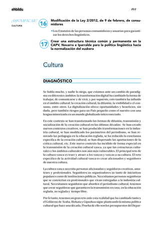 / 104 /
Modificación de la Ley 2/2012, de 9 de febrero, de consu-
midores
Los Estatutos de las personas consumidoras y usuarias para garanti-
zar los derechos lingüísticos.
Crear una estructura técnica común y permanente en la
CAPV, Navarra e Iparralde para la política lingüística hacia
la normalización del euskera
Cultura
DIAGNÓSTICO
Se habla mucho, y nadie lo niega, que estamos ante un cambio de paradig-
ma en diferentes ámbitos: la transformación digital ha cambiado la forma de
trabajar, de comunicarse y de vivir, y por supuesto, esto también ha influido
en el ámbito cultural: la creación cultural, la difusión, la visibilidad o el con-
sumo, entre otros. La digitalización ofrece oportunidades y beneficios, sin
duda, pero también riesgos para un País pequeño como el nuestro con una
lengua minorizada en un mundo globalizado interconectado.
En este contexto se han transformado las formas de difusión, transmisión y
socialización de la creación cultural en las últimas décadas: Se han creado
nuevos contextos creativos, se han producido transformaciones en la indus-
tria cultural, se han modificado los parámetros del periodismo, se han re-
novado las pedagogía en la educación reglada, se ha reducido la enseñanza
específica de la creación cultural, se han dispersado las aportaciones de la
crítica cultural, etc. Este nuevo contexto ha incidido de forma especial en
la transmisión de la creación cultural vasca, ya que las estructuras cultu-
rales y los ámbitos culturales son aún más vulnerables. El principal reto de
la cultura vasca es traer y atraer a los vascos y vascas a su cultura. El reto
específico de la actividad cultural vasca es crear aficionados y seguidores
de nuestra cultura.
La cultura vasca necesita personas aficionadas y seguidoras creativas, ama-
teurs y profesionales. Seguidores/as organizadores/as tanto de iniciativas
populares como de instituciones públicas. Necesitamos personas seguidoras
que se conviertan en profesionales que vivan entregadas a la industria cul-
tural. Necesitamos seguidoras que aborden el periodismo cultural, tenemos
que crear seguidoras que garanticen la transmisión en casa, en la educación
reglada, no reglada y tiempo libre.
Por lo tanto, tenemos un gran reto ante esta realidad que ha cambiado tanto y
el Gobierno de Araba, Bizkaia y Gipuzkoa sigue planteando la misma política
cultural que hace una década. Prueba de ello son los presupuestos del Depar-
17
16
¡DIGNIFICAR!
CULTURA
 