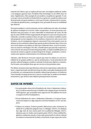 PROGRAMA
ELECTORAL 2020
ARABA, BIZKAIA Y GIPUZKOA
/ 105 /
tamento de Cultura, que se repiten año tras año, sin ningún cambio de rumbo
y sin ninguna apuesta clara. El último Plan Estratégico es de 2004, hace 16
años. Significativo. Otro ejemplo de un modelo y un gobierno agotado. Y esto
es lo que está ocurriendo en Euskal Herria en general, cuando la cultura está
demostrando una gran madurez y nivel, por lo tanto, el potencial es enorme,
y la falta de planificación y estrategia le está privando de tener la visibilidad
que debería.
Esta gran madurez y nivel contrasta con las condiciones de vida y de trabajo
de quienes trabajan en el sector. Salvo excepciones, el sector presenta con-
diciones muy precarias y es muy vulnerable en situaciones de crisis. De ahí
que la crisis COVID-19 hará seguramente desaparecer una serie de proyectos
culturales, estando en primera línea, los que son en euskera; también cuanto
más pequeña sea la compañía, el o la creadora o el proyecto, más oscuro será
el futuro, con el consiguiente impacto emocional. Esta crisis puede crear un
abismo en el ecosistema cultural que puede perdurar durante años. Esto será
así si no le damos a la cultura el valor que realmente tiene, si no le reconoce-
mos su carácter estratégico. Por ello, consideramos que para dar respuesta a
esta crisis de una manera lo más integral posible, es imprescindible poner en
marcha de manera urgente un plan integral de choque, analizado y consen-
suado entre quienes conformamos el ecosistema cultural
Además, cabe destacar el escaso espacio que tiene la cultura en casi la to-
talidad de los grupos políticos y que la atomización y la desarticulación del
mundo cultural tampoco ayudan a articular la lucha por objetivos comunes.
Por lo tanto, esto también tiene que ser un reto en los próximos años.
Porúltimo,tenemosclaroquedebemosreforzarlasexpresionesculturalesde
base y seguir haciendo una defensa firme de ellas como pilar fundamenta del
ecosistema, en contraposición al modelo cultural que promueve el Gobierno
Vasco basado en mega-proyectos y macro-eventos que se miden en términos
monetarios y que tienen como objetivo principal atraer turismo.
DATOS DE INTERÉS
Los principales datos de la Estadística de Artes e Industrias Cultura-
les y Creativas muestran que el ámbito está compuesto por un total de
1.092 agentes, que acumulan unos ingresos de 762 millones de euros
y ocupan a 6.834,4 trabajadores.
En las Industrias de Artes e Industrias Culturales y Creativas la pre-
sencia de mujeres es algo superior a la de los hombres: el 51% son mu-
jeres.
Cultura en euskera. Existen grandes diferencias entre territorios: la
mitad de la población guipuzcoana es bilingüe (50,6%). En Bizkaia
hay algo más de una cuarta parte de la población bilingüe (27,6%),
mientras que en Araba son la quinta parte (19,2%). Esta realidad lin-
güística condiciona mucho el mercado potencial de la oferta cultural
en euskera en función de la edad y el territorio, lo que repercute en los
 