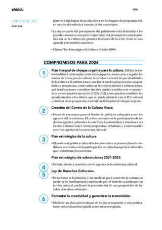 / 106 /
géneros y tipologías de producción y en los lugares de programación,
en cuanto al territorio y tamaño de los municipios.
La mayor parte del presupuesto del patrimonio está destinada a los
grandes museos y una parte importante del presupuesto para la pro-
moción de la cultura los grandes festivales de la CAE, fruto de una
apuesta y un modelo concretos.
Último Plan Estratégico de Cultura del año 2004.
COMPROMISOS PARA 2024
Plan integral de choque urgente para la cultura. El Plan de Co-
lisión deberá contemplar, entre otros aspectos, cómo crear y regular los
fondos de crisis para la cultura, teniendo en cuenta las peculiaridades
de la cultura y la cultura vasca, qué hacer con las proyecciones suspen-
didas o pospuestas, cómo adecuar las convocatorias y subvenciones,
qué bonificaciones o medidas fiscales pueden establecerse o mejorar-
se al menos para los ejercicios 2020 y 2021, cómo pueden contribuir los
ayuntamientos a la cultura, qué se puede plantear con el IVA cultural
y analizar otras propuestas a incluir en dicho plan de choque urgente.
Creación del Centro de la Cultura Vasca.
Punto de encuentro para el diseño de políticas culturales entre los
agentes del ecosistema. El centro contará con la participación de to-
dos los agentes culturales de este País. La naturaleza y funciones del
Centro Cultural Vasco serán propuestas, debatidas y consensuadas
entre los agentes del ecosistema cultural.
Plan estratégico de la cultura
El modelo de política cultural ha tocado techo y repensar el nuevo mo-
delo es necesario con la participación de todos los agentes culturales
que conforman el ecosistema.
Plan estratégico de subvenciones 2021-2023.
Debate, diseño y acuerdo con los agentes del ecosistema cultural.
Ley de Derechos Culturales.
Desarrollar la legislación y las medidas para convertir la cultura en
un derecho fundamental, empezando por el derecho a participar en
la vida cultural, mediante la presentación de una proposición de ley
sobre derechos culturales.
Fomentar la creatividad y garantizar la transmisión.
Elaborar un plan para trabajar de forma permanente y sistemática,
tanto en la educación reglada como en la no reglada.
1
2
3
4
5
6
¡DIGNIFICAR!
CULTURA
 