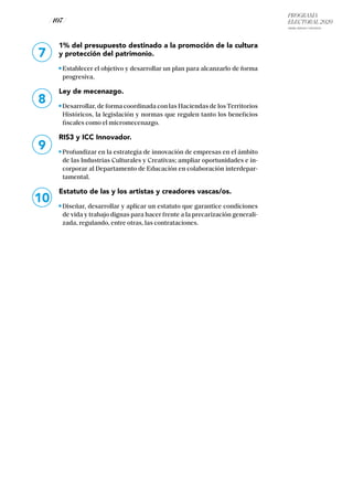 PROGRAMA
ELECTORAL 2020
ARABA, BIZKAIA Y GIPUZKOA
/ 107 /
1% del presupuesto destinado a la promoción de la cultura
y protección del patrimonio.
Establecer el objetivo y desarrollar un plan para alcanzarlo de forma
progresiva.
Ley de mecenazgo.
Desarrollar, de forma coordinada con las Haciendas de losTerritorios
Históricos, la legislación y normas que regulen tanto los beneficios
fiscales como el micromecenazgo.
RIS3 y ICC Innovador.
Profundizar en la estrategia de innovación de empresas en el ámbito
de las Industrias Culturales y Creativas; ampliar oportunidades e in-
corporar al Departamento de Educación en colaboración interdepar-
tamental.
Estatuto de las y los artistas y creadores vascas/os.
Diseñar, desarrollar y aplicar un estatuto que garantice condiciones
de vida y trabajo dignas para hacer frente a la precarización generali-
zada, regulando, entre otras, las contrataciones.
7
8
9
10
 
