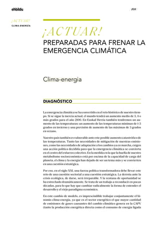 / 108 /
La emergencia climática se ha convertido en el reto histórico de nuestro tiem-
po. Si se sigue la inercia actual, el mundo tendrá un aumento medio de 3, 4 o
más grados para el año 2100. En Euskal Herria también tendremos un au-
mento de las temperaturas: un aumento de las temperaturas mínimas de 1-3
grados en invierno y una previsión de aumento de las máximas de 3 grados
en verano.
Nuestropaístambiénesvulnerableanteesteposibleaumentocatastróficode
las temperaturas. Tanto las necesidades de mitigación de nuestras emisio-
nes, como las necesidades de adaptación a los cambios ya en marcha, exigen
una acción política decidida para que la emergencia climática se convierta
en el centro del esfuerzo colectivo. En la medida en la que la huella de nuestro
metabolismo socioeconómico está por encima de la capacidad de carga del
planeta, el clima y la energía han dejado de ser un tema más y se convierten
en una cuestión estratégica.
Por eso, en el siglo XXI, una fuerza política transformadora debe llevar este
reto de una cuestión sectorial a una cuestión estratégica. La derrota ante la
crisis ecológica, de darse, será irreparable. Y la ventana de oportunidad se
ha estrechado dramáticamente. Se trata de un trabajo a reconducir en pocas
décadas, para lo que hay que cambiar radicalmente la forma de entender el
desarrollo y el viejo paradigma económico.
En este cambio de modelo, es imprescindible trabajar conjuntamente el bi-
nomio clima-energía, ya que es el sector energético el que mayor cantidad
de emisiones de gases causantes del cambio climático genera en la CAPV
(tanto la producción energética directa como el consumo de energía ligada
¡ACTUAR!
PREPARADAS PARA FRENAR LA
EMERGENCIA CLIMÁTICA
DIAGNÓSTICO
Clima-energia
¡ACTUAR!
CLIMA-ENERGÍA
 