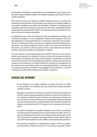 PROGRAMA
ELECTORAL 2020
ARABA, BIZKAIA Y GIPUZKOA
/ 109 /
al transporte, la industria, la agricultura o los alojamientos), por lo que consi-
deramos imprescindible incidir en el modelo energético para hacer frente al
cambio climático.
Para avanzar hacia ese cambio de modelo debemos poner en marcha una
profunda transformación socioecológica que pasa por el impulso público a
un modelo energético renovable que garantice el control y la participación
ciudadana, pero no sólo desde una perspectiva de oferta, sino también desde
una perspectiva de demanda. Es decir, orientando nuestra actividad a un mo-
delo con menor consumo energético.
La legislatura que acaba de finalizar ha sido una legislatura perdida en la
transición energética y en la consiguiente reducción de emisiones. En la úl-
tima legislatura se han aprobado leyes, estrategias, situaciones de emergen-
cia, etc. en materia de clima y energía, pero apenas han tenido reflejo presu-
puestario y no se han producido avances reales. Ya es hora de pasar de los
discursos a los hechos, todas las generaciones, especialmente las futuras,
estamos esperando medidas contundentes y rápidas.
En este contexto, la crisis provocada por la COVID-19 puede ser una oportu-
nidad o una amenaza. La salida de la crisis a través del consumo insosteni-
ble, pisando el acelerador de la demanda energética y repitiendo los mismos
errores de la anterior fase de globalización pueden terminar provocando un
repunte en las emisiones en cuanto termine la situación de emergencia. Es
por ello que nos encontramos ante una encrucijada histórica, continuar por
el camino equivocado o modificar el paradigma del crecimiento a costa del
entorno por un desarrollo realmente sostenible y equitativo.
DATOS DE INTERÉS
Si nos fijamos en el cambio climático, la huella de CO2 en la CAPV
es muy grande, 9,2 toneladas/año, por encima de la media mundial,
estatal y europea.
El último inventario de emisiones de gases de efecto invernadero de
la CAPV muestra una preocupante tendencia al alza de las emisiones.
Las emisiones totales de gases de efecto invernadero procedentes de
las actividades socioeconómicas de la Comunidad Autónoma del País
Vasco fueron equivalentes a 20,06 millones de toneladas de CO2. Esto
supone un incremento del 5,5% respecto a las emisiones del año an-
terior.
La reducción de gases de cambio climático en la CAPV se está dando
de forma mucho más lenta de lo necesario. Respecto a 1990, año de re-
ferencia del protocolo de Kioto, las emisiones han disminuido un 8%
(20% en Europa).Ysegún la estrategia climática 2050 vigente, para el
año 2050 todavía habrá más de 2 millones de toneladas de emisiones.
En términos energéticos, la dependencia supera el 90%, la produc-
ción renovable se sitúa en torno al 7% y el consumo renovable ronda el
 