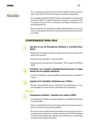 / 110 /
15%. La producción eléctrica de la CAPV no satisface nuestras necesi-
dades. Más del 60% de la electricidad consumida es importada.
La estrategia energética 3E2030 vigente tiene objetivos insuficientes
para el año 2030, y el objetivo para las renovables se queda en el 14%
en producción y en el 21% en consumo. Las últimas directivas euro-
peas hablan del 32%.
El porcentaje de electricidad renovable producida desde el sector pú-
blico es testimonial. Más del 96% de la producción proviene de recur-
sos fósiles.
COMPROMISOS PARA 2024
Aprobar la Ley de Emergencia Climática y Transición Ener-
gética.
Superando los objetivos mínimos fijados por la Unión Europea en el
paquete de invierno
Expansión de renovables: 32% para 2030
Reducción de Gases de Efecto Invernadero: -40% (respecto a 1990) en
2030
Constituir una comisión interdepartamental para el segui-
miento de las medidas climáticas.
La transversalidad es imprescindible para hacer frente al cambio cli-
mático.
Impulso de la Asamblea Ciudadana por el Clima.
Porque es un problema que va más allá de las instituciones y es im-
prescindible la concienciación y el impulso de la ciudadanía.
Energía
Compromiso climático “Euskadi cero carbono 2040”.
Un amplio pacto político-social para lograr la neutralidad del carbono
lo antes posible.
Dando continuidad al Grupo de Trabajo de Personas Expertas que se
puso en marcha en la pasada legislatura.
En la necesaria reestructuración presupuestaria para hacer frente a
la emergencia económica y social provocada por la COVID-19, ningún
recorte en las partidas que subvencionan inversiones y actuaciones
en materia de energías renovables.
1
2
3
1
¡ACTUAR!
MEDIO AMBIENTE
Y BIODIVERSIDAD
 