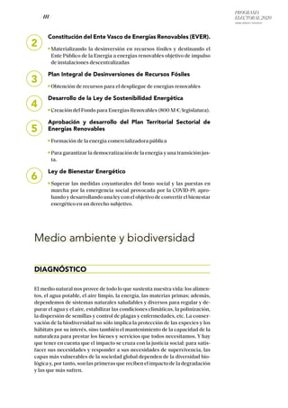 PROGRAMA
ELECTORAL 2020
ARABA, BIZKAIA Y GIPUZKOA
/ 111 /
2
Constitución del Ente Vasco de Energías Renovables (EVER).
Materializando la desinversión en recursos fósiles y destinando el
Ente Público de la Energía a energías renovables objetivo de impulso
de instalaciones descentralizadas
Plan Integral de Desinversiones de Recursos Fósiles
Obtención de recursos para el despliegue de energías renovables
Desarrollo de la Ley de Sostenibilidad Energética
Creación del Fondo para Energías Renovables (800 M €/legislatura).
Aprobación y desarrollo del Plan Territorial Sectorial de
Energías Renovables
Formación de la energía comercializadora pública
Para garantizar la democratización de la energía y una transición jus-
ta.
Ley de Bienestar Energético
Superar las medidas coyunturales del bono social y las puestas en
marcha por la emergencia social provocada por la COVID-19, apro-
bando y desarrollando una ley con el objetivo de convertir el bienestar
energético en un derecho subjetivo.
Medio ambiente y biodiversidad
DIAGNÓSTICO
El medio natural nos provee de todo lo que sustenta nuestra vida: los alimen-
tos, el agua potable, el aire limpio, la energía, las materias primas; además,
dependemos de sistemas naturales saludables y diversos para regular y de-
purar el agua y el aire, estabilizar las condiciones climáticas, la polinización,
la dispersión de semillas y control de plagas y enfermedades, etc. La conser-
vación de la biodiversidad no sólo implica la protección de las especies y los
hábitats por su interés, sino también el mantenimiento de la capacidad de la
naturaleza para prestar los bienes y servicios que todos necesitamos. Y hay
que tener en cuenta que el impacto se cruza con la justicia social: para satis-
facer sus necesidades y responder a sus necesidades de supervivencia, las
capas más vulnerables de la sociedad global dependen de la diversidad bio-
lógica y, por tanto, son las primeras que reciben el impacto de la degradación
y las que más sufren.
3
4
5
6
 