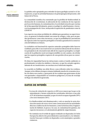 / 112 /
La palabra más apropiada para entender la época geológica actual es el An-
tropoceno, ya que la actividad humana es la principal guía del presente y del
futuro de la Tierra.
La comunidad científica ha constatado que la pérdida de biodiversidad, la
destrucción de ecosistemas, la alteración de las conductas de las especies
por la acción humana, la contaminación y la actividad extractiva por encima
de la biocapacidad del planeta, ponen en peligro la salud humana y favore-
cen la propagación de virus, incluyendo la aparición de pandemias como la
COVID-19.
Las especies necesitan un hábitat de calidad para garantizar su superviven-
cia y, en general, la biodiversidad; son zonas de refugio y vida, pero no pue-
den gestionarse como islas inconexas, ya que la posibilidad de movimiento
de especies entre los espacios protegidos es la única garantía de la conserva-
ción del hábitat en el futuro.
La verdadera red funcional de espacios naturales protegidos debe hacerse
realidad y para ello es necesario tener en cuenta la ordenación de los elemen-
tos paisajísticos de esta matriz más allá de los espacios protegidos. La impli-
cación de la población rural será imprescindible en este camino, sin olvidar
que los espacios protegidos requieren de una gestión eficaz para su conser-
vación.
El clima de impunidad hacia las infracciones contra el medio ambiente es
predominante en todos los ámbitos y rincones, ya que los actuales agentes,
además de ser insuficientes, no cuentan con el suficiente impulso.
Lo ocurrido en Zaldibar nos debe llevar a una reflexión sobre los residuos.
Aunque en los últimos tiempos estamos hablando mucho de economía circu-
lar, los datos son crueles, y gran parte de los residuos que generamos al año
son quemados o depositados en vertederos peligrosos y la tasa de reciclaje
no llega a la mitad de la generada.
DATOS DE INTERÉS
La tasa de extinción de especies es 100 veces mayor que la que se da
naturalmente y hemos reducido los vertebrados silvestres a tan sólo
el 5% de la biomasa mundial, ya que el resto lo ocupan el ganado (59%)
y los seres humanos (36%).
La biodiversidad está disminuyendo y está en marcha la sexta des-
trucción masiva de seres vivos como consecuencia de las actividades
directas e indirectas de los humanos, como la destrucción y fragmen-
tación de hábitats, la pesca y la caza, la contaminación química, las
especies invasoras y el calentamiento global de origen humano.
Se continúa con el vertido de aguas residuales no depuradas: la Unión
Europea ha abierto dos procedimientos sancionadores a la Adminis-
tración Vasca por vertidos no depurados a seis municipios y grandes
comarcas.
¡ACTUAR!
MEDIO AMBIENTE
Y BIODIVERSIDAD
 