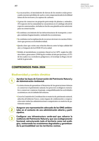 PROGRAMA
ELECTORAL 2020
ARABA, BIZKAIA Y GIPUZKOA
/ 113 /
La excavación y el movimiento de tierras de los montes están provo-
cando enormes pérdidas de suelo y está comprometiendo la fertilidad
futura de los terrenos y la captura de carbono.
A pesar de conocerse un pequeño porcentaje de plantas y animales,
373 especies de la comunidad se encuentran en el catálogo oficial de
especies amenazadas, sin haberse hecho una planificación suficiente
para su conservación.
El continuo crecimiento de las infraestructuras de transporte y ener-
gía continúa fragmentando y aislando los ecosistemas.
Se continúa con la explotación de recursos sin tener en cuenta el dete-
rioro que provoca en la biodiversidad.
Queda claro que existe una relación directa entre la baja calidad del
aire y el impacto de la COVID-19 en la salud.
Debido al metabolismo económico lineal en la CAPV, según los últi-
mos datos, generamos 2.900 kg de residuo al año por persona, el 37%
de los cuales va a vertederos peligrosos y el reciclaje no llega a la mi-
tad de lo generado.
COMPROMISOS PARA 2024
Biodiversidad y cambio climático
Aprobar las leyes de Conservación del Patrimonio Natural y
de Administración Ambiental.
La única forma de garantizar el bienestar de las generaciones futuras
es conservar el patrimonio natural, los procesos ecológicos esencia-
les y conservar y mejorar el paisaje, compatibilizando las actividades
económicas con el cuidado del entorno.
Crear la Comisión de Coordinación en materia de patrimonio natural,
adscrita al Gobierno Vasco, como órgano de colaboración y coopera-
ción entre todas las administraciones competentes en materia de pa-
trimonio natural.
Asegurar una representación adecuada de las ONG ambien-
tales en el contexto de una administración abierta y parti-
cipativa.
Configurar una infraestructura verde-azul que refuerce la
resiliencia del Patrimonio Natural y que sea ecológicamente
funcional, estructurando todo el territorio como red ecoló-
gica, restaurando los ecosistemas degradados y garantizan-
do la permeabilidad con los territorios vecinos.
1
2
3
 