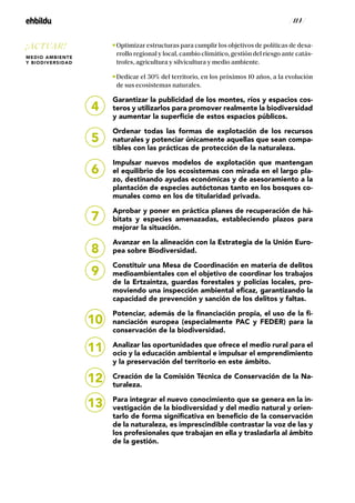 / 114 /
Optimizar estructuras para cumplir los objetivos de políticas de desa-
rrollo regional y local, cambio climático, gestión del riesgo ante catás-
trofes, agricultura y silvicultura y medio ambiente.
Dedicar el 30% del territorio, en los próximos 10 años, a la evolución
de sus ecosistemas naturales.
Garantizar la publicidad de los montes, ríos y espacios cos-
teros y utilizarlos para promover realmente la biodiversidad
y aumentar la superficie de estos espacios públicos.
Ordenar todas las formas de explotación de los recursos
naturales y potenciar únicamente aquellas que sean compa-
tibles con las prácticas de protección de la naturaleza.
Impulsar nuevos modelos de explotación que mantengan
el equilibrio de los ecosistemas con mirada en el largo pla-
zo, destinando ayudas económicas y de asesoramiento a la
plantación de especies autóctonas tanto en los bosques co-
munales como en los de titularidad privada.
Aprobar y poner en práctica planes de recuperación de há-
bitats y especies amenazadas, estableciendo plazos para
mejorar la situación.
Avanzar en la alineación con la Estrategia de la Unión Euro-
pea sobre Biodiversidad.
Constituir una Mesa de Coordinación en materia de delitos
medioambientales con el objetivo de coordinar los trabajos
de la Ertzaintza, guardas forestales y policías locales, pro-
moviendo una inspección ambiental eficaz, garantizando la
capacidad de prevención y sanción de los delitos y faltas.
Potenciar, además de la financiación propia, el uso de la fi-
nanciación europea (especialmente PAC y FEDER) para la
conservación de la biodiversidad.
Analizar las oportunidades que ofrece el medio rural para el
ocio y la educación ambiental e impulsar el emprendimiento
y la preservación del territorio en este ámbito.
Creación de la Comisión Técnica de Conservación de la Na-
turaleza.
Para integrar el nuevo conocimiento que se genera en la in-
vestigación de la biodiversidad y del medio natural y orien-
tarlo de forma significativa en beneficio de la conservación
de la naturaleza, es imprescindible contrastar la voz de las y
los profesionales que trabajan en ella y trasladarla al ámbito
de la gestión.
4
5
6
7
8
9
10
11
12
13
¡ACTUAR!
MEDIO AMBIENTE
Y BIODIVERSIDAD
 