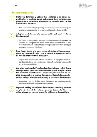 PROGRAMA
ELECTORAL 2020
ARABA, BIZKAIA Y GIPUZKOA
/ 115 /
1
Recursos naturales
Proteger, defender y utilizar los acuíferos y las aguas su-
perficiales y marinas como patrimonio intergeneracional,
garantizando un estado de conservación adecuado de los
ecosistemas acuáticos.
	a. Utilizar únicamente el agua imprescindible y tomar medidas para
asegurar la depuración de lo que se utiliza antes de su vertido.
Adoptar medidas para la conservación del suelo y de su
biodiversidad.
	 b. La Tierra es la estructura que más carbono acumula después de los
océanos. La recuperación de los ecosistemas esenciales de la Tie-
rra y la utilización sostenible del suelo pueden contribuir a mitigar
y adaptar el cambio climático.
Para hacer frente a la emergencia climática, debemos recu-
perar los bosques locales, que acumulan el doble de carbo-
no que los monocultivos cultivados.
	 c. Impulsar un modelo forestal que, con mirada a largo plazo, manten-
ga el equilibrio de los ecosistemas forestales y tenga vocación de
ser de utilidad pública.
Aprobar una Ley de Fiscalidad Ambiental que redistribuya
la carga fiscal, priorizando las buenas prácticas que fomen-
ten el ahorro, la restauración ambiental y la creación de em-
pleo ambiental, y al mismo tiempo movilizando la carga fis-
cal del trabajo a la contaminación y al consumo de recursos.
	d. Completar esta Ley de Fiscalidad Ambiental con un plan para eli-
minar los subsidios contra la biodiversidad.
Impulsar una ley autonómica de economía circular y aprobar
un plan territorial de residuos para su desarrollo. En él se
debe reforzar el control y gestión pública de los residuos.
2
3
4
5
 