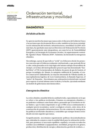 / 116 /
Ordenación territorial,
infraestructuras y movilidad
DIAGNÓSTICO
Del dicho al hecho
Se aprecia una brecha mayor que nunca entre el discurso del Gobierno Vasco
y las acciones que efectivamente lleva a cabo, también en las áreas estratégi-
cas de ordenación del territorio, infraestructuras y movilidad. En 2019, sin ir
más lejos, ha aprobado unas nuevas Directrices de Ordenación del Territorio
(DOT) aparentemente más integradoras, así como la Ley de Sostenibilidad
Energética, la Estrategia de Economía Circular y la supuestamente sosteni-
ble Agenda Urbana “Bultzatu 2050”. Asimismo, ha declarado la emergencia
climática.
Sin embargo, a pesar de que todo es “verde” en el discurso oficial, los proyec-
tos concretos que el Gobierno realmente está haciendo, y que pretende llevar
a cabo, están pensados en la vieja lógica del mismo enfoque desarrollista de
siempre, en la línea del metropolizador proyecto que han denominado “Eus-
kal Hiria”: el TAV, la incineradora de Zubieta, los pozos de gas de Gasteiz, el
parque tecnológico de Abanto, la autopista subfluvial de Lamiako, el cen-
tro comercial de Zaldunborda, la estación intermodal de Víllodas-Jundiz, la
macroplataforma logística de Lezo-Gaintxurizketa, la llamada Supersur, el
“metro” de Donostia... Necesitamos una ordenación territorial más racional
para superar el actual abismo entre lo dicho y lo hecho, ejecutada mediante
un modelo de gobernanza más democrático.
Emergencia climática
La crisis climática mundial debería cambiarlo todo, especialmente en lo que
se refiere a las políticas territoriales. Estamos en emergencia climática, y
no podemos continuar como hasta ahora, pensando que el territorio no tie-
ne límites y que lo único importante es que el PIB crezca continuamente a
cualquier precio (económico, social y ecológico) a través, entre otros, de la
construcción de grandes infraestructuras. En este contexto de emergencia,
las políticas territoriales duraderas y sostenibles que siempre hemos reivin-
dicado son más urgentes que nunca.
Geográficamente, necesitamos urgentemente políticas descentralizadoras
que entiendan la comarca como la unidad ideal para la ordenación territo-
rial, para promover el necesario equilibrio, equidad y cercanía en todos los
sentidos (accesibilidad a equipamientos, movilidad, perspectiva de género,
producción y distribución de energía y alimentación, gestión de residuos...).
¡ACTUAR!
ORDENACIÓN
TERRITORIAL,
INFRAESTRUCTURAS
Y MOVILIDAD
 