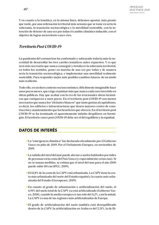 PROGRAMA
ELECTORAL 2020
ARABA, BIZKAIA Y GIPUZKOA
/ 117 /
Y en cuanto a la temática, en la misma línea, debemos apostar, más pronto
que tarde, por una ordenación territorial más sensata que se tome en serio la
soberanía, la transición socioecológica y la movilidad sostenible, con la in-
tención de detener de una vez por todas el cambio climático inducido, con el
objetivo de lograr un territorio vasco vivo.
Territorio Post COVID-19
La pandemia del coronavirus ha confirmado y subrayado todavía más la ne-
cesidad de desarrollar los tres carriles temáticos antes expuestos. Y es que
será más necesario que nunca conseguir y fortalecer la soberanía territorial,
en todos los sentidos, poner en marcha de una vez por todas y de manera
seria la transición socioecológica, e implementar una movilidad realmente
sostenible. Para responder mejor ante posibles cambios futuros, de un modo
más resiliente.
Todo ello, en un duro contexto socioeconómico, difícilmente imaginable hace
unos pocos meses, que exige examinar más que nunca cada euro invertido en
obras públicas. Hay que acabar con la era de las irracionales obras faraóni-
cas que enriquecen a unos pocos. En el territorio post COVID-19 son menos
necesarios que nunca los “elefantes blancos” que tanto gustan al capitalismo,
es decir, los edificios e infraestructuras que tienen mayores costes de cons-
trucción y mantenimiento que los beneficios que ofrecen. En el territorio post
COVID-19 se ha terminado el aparentemente infinito despilfarro en hormi-
gón. El territorio vasco post COVID-19 debe ser el del equilibrio y la equidad.
DATOS DE INTERÉS
La “emergencia climática” fue declarada oficialmente por el Gobierno
Vasco en julio de 2019. Por el Parlamento Europeo, en noviembre de
2019.
La subida del nivel del mar puede afectar a suelos habitados por miles
de personas en la costa del PaísVasco (y especialmente en las rías). Si
no se toman medidas, se estima que el nivel del mar para el año 2100
puede subir 110 cm (IPCC, 2019).
El 12,8% de la costa de la CAPV está urbanizada. La CAPV tiene la cos-
ta más urbanizada del norte del Estado español y la cuarta más urba-
nizada del Estado (Greenpeace, 2019).
En cuanto al grado de urbanización o artificialización del suelo, el
6,91% del suelo total de la CAPV ya está artificializado (Gobierno Vas-
co, 2018), cuando la media europea es tan solo del 4,2%, casi la mitad.
La CAPV es una de las regiones más artificializadas de Europa.
El grado de artificialización del suelo también está desequilibrado
dentro de la CAPV: la artificialización en Araba es del 5,31%, la de Bi-
 