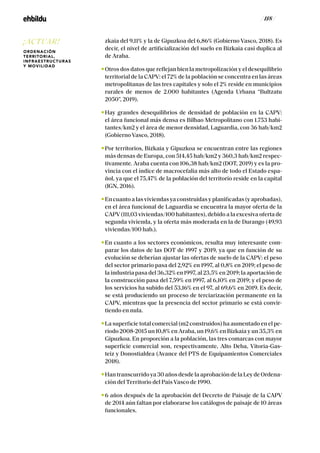 / 118 /
zkaia del 9,11% y la de Gipuzkoa del 6,86% (Gobierno Vasco, 2018). Es
decir, el nivel de artificialización del suelo en Bizkaia casi duplica al
de Araba.
Otros dos datos que reflejan bien la metropolización y el desequilibrio
territorial de la CAPV: el 72% de la población se concentra en las áreas
metropolitanas de las tres capitales y solo el 2% reside en municipios
rurales de menos de 2.000 habitantes (Agenda Urbana “Bultzatu
2050”, 2019).
Hay grandes desequilibrios de densidad de población en la CAPV:
el área funcional más densa es Bilbao Metropolitano con 1.753 habi-
tantes/km2 y el área de menor densidad, Laguardia, con 36 hab/km2
(Gobierno Vasco, 2018).
Por territorios, Bizkaia y Gipuzkoa se encuentran entre las regiones
más densas de Europa, con 514,45 hab/km2 y 360,3 hab/km2 respec-
tivamente. Araba cuenta con 106,38 hab/km2 (DOT, 2019) y es la pro-
vincia con el índice de macrocefalia más alto de todo el Estado espa-
ñol, ya que el 75,47% de la población del territorio reside en la capital
(IGN, 2016).
Encuantoalasviviendasyaconstruidasyplanificadas(yaprobadas),
en el área funcional de Laguardia se encuentra la mayor oferta de la
CAPV(111,03 viviendas/100 habitantes), debido a la excesiva oferta de
segunda vivienda, y la oferta más moderada en la de Durango (49,93
viviendas/100 hab.).
En cuanto a los sectores económicos, resulta muy interesante com-
parar los datos de las DOT de 1997 y 2019, ya que en función de su
evolución se deberían ajustar las ofertas de suelo de la CAPV: el peso
del sector primario pasa del 2,92% en 1997, al 0,8% en 2019; el peso de
la industria pasa del 36,32% en 1997, al 23,5% en 2019; la aportación de
la construcción pasa del 7,59% en 1997, al 6,10% en 2019; y el peso de
los servicios ha subido del 53,16% en el 97, al 69,6% en 2019. Es decir,
se está produciendo un proceso de terciarización permanente en la
CAPV, mientras que la presencia del sector primario se está convir-
tiendo en nula.
La superficie total comercial (m2 construidos) ha aumentado en el pe-
riodo 2008-2015 un 10,8% en Araba, un 19,6% en Bizkaia y un 35,3% en
Gipuzkoa. En proporción a la población, las tres comarcas con mayor
superficie comercial son, respectivamente, Alto Deba, Vitoria-Gas-
teiz y Donostialdea (Avance del PTS de Equipamientos Comerciales
2018).
Han transcurrido ya 30 años desde la aprobación de la Ley de Ordena-
ción del Territorio del País Vasco de 1990.
6 años después de la aprobación del Decreto de Paisaje de la CAPV
de 2014 aún faltan por elaborarse los catálogos de paisaje de 10 áreas
funcionales.
¡ACTUAR!
ORDENACIÓN
TERRITORIAL,
INFRAESTRUCTURAS
Y MOVILIDAD
 